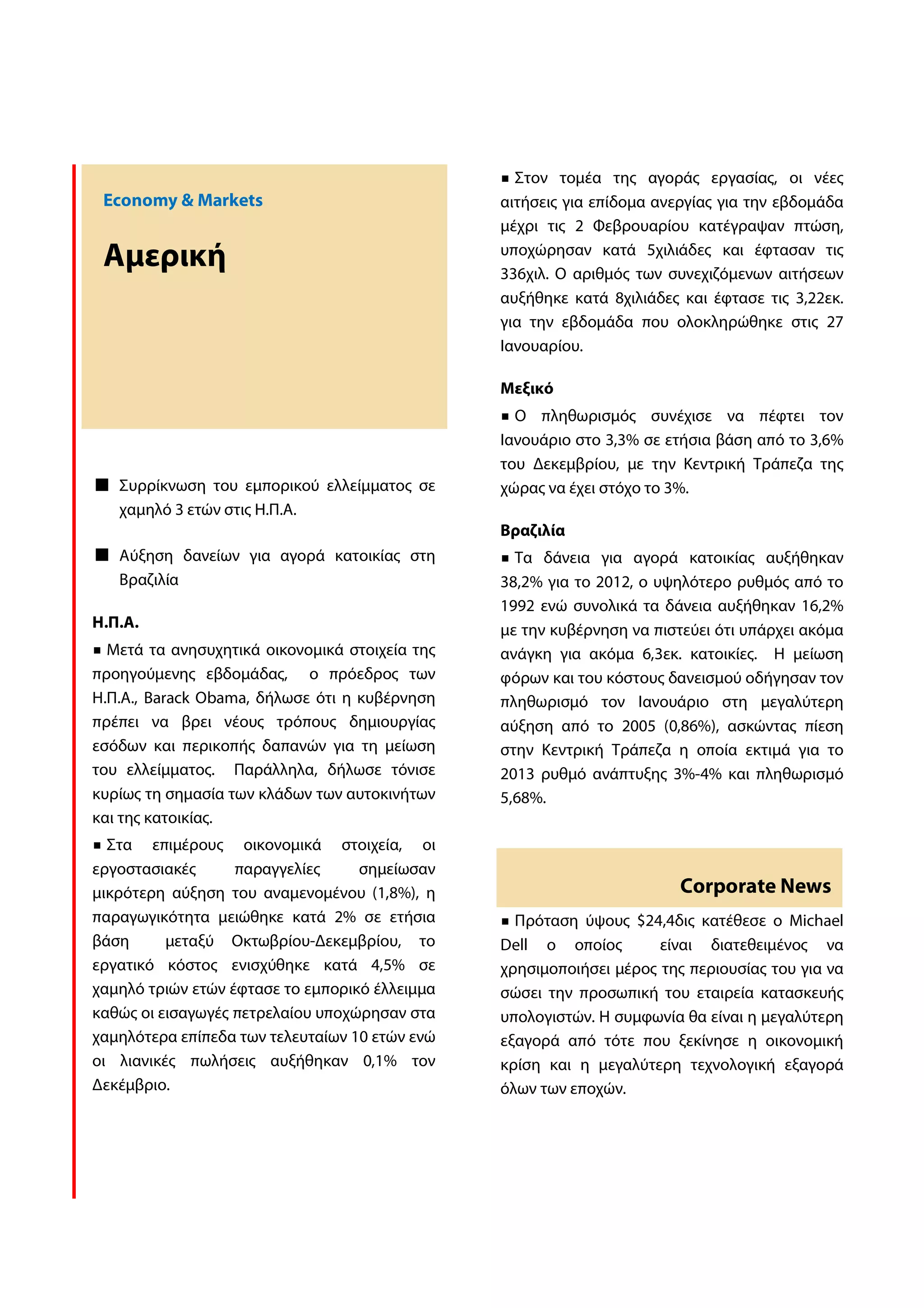 Στον τομέα της αγοράς εργασίας, οι νέες
 Economy & Markets                              αιτήσεις για επίδομα ανεργίας για την εβδομάδα
                                                μέχρι τις 2 Φεβρουαρίου κατέγραψαν πτώση,

 Αμερική                                        υποχώρησαν κατά 5χιλιάδες και έφτασαν τις
                                                336χιλ. Ο αριθμός των συνεχιζόμενων αιτήσεων
                                                αυξήθηκε κατά 8χιλιάδες και έφτασε τις 3,22εκ.
                                                για την εβδομάδα που ολοκληρώθηκε στις 27
                                                Ιανουαρίου.

                                                Μεξικό
                                                  Ο πληθωρισμός συνέχισε να πέφτει τον
                                                Ιανουάριο στο 3,3% σε ετήσια βάση από το 3,6%
                                                του Δεκεμβρίου, με την Κεντρική Τράπεζα της
   Συρρίκνωση του εμπορικού ελλείμματος σε      χώρας να έχει στόχο το 3%.
   χαμηλό 3 ετών στις Η.Π.Α.
                                                Βραζιλία
   Αύξηση δανείων για αγορά κατοικίας στη         Τα δάνεια για αγορά κατοικίας αυξήθηκαν
   Βραζιλία                                     38,2% για το 2012, ο υψηλότερο ρυθμός από το
                                                1992 ενώ συνολικά τα δάνεια αυξήθηκαν 16,2%
Η.Π.Α.                                          με την κυβέρνηση να πιστεύει ότι υπάρχει ακόμα
  Μετά τα ανησυχητικά οικονομικά στοιχεία της   ανάγκη για ακόμα 6,3εκ. κατοικίες. Η μείωση
προηγούμενης εβδομάδας, ο πρόεδρος των          φόρων και του κόστους δανεισμού οδήγησαν τον
Η.Π.Α., Barack Obama, δήλωσε ότι η κυβέρνηση    πληθωρισμό τον Ιανουάριο στη μεγαλύτερη
πρέπει να βρει νέους τρόπους δημιουργίας        αύξηση από το 2005 (0,86%), ασκώντας πίεση
εσόδων και περικοπής δαπανών για τη μείωση      στην Κεντρική Τράπεζα η οποία εκτιμά για το
του ελλείμματος. Παράλληλα, δήλωσε τόνισε       2013 ρυθμό ανάπτυξης 3%-4% και πληθωρισμό
κυρίως τη σημασία των κλάδων των αυτοκινήτων    5,68%.
και της κατοικίας.
  Στα επιμέρους οικονομικά στοιχεία, οι
εργοστασιακές      παραγγελίες     σημείωσαν
μικρότερη αύξηση του αναμενομένου (1,8%), η                             Corporate News
παραγωγικότητα μειώθηκε κατά 2% σε ετήσια         Πρόταση ύψους $24,4δις κατέθεσε ο Michael
βάση      μεταξύ Οκτωβρίου-Δεκεμβρίου, το       Dell ο οποίος        είναι διατεθειμένος να
εργατικό κόστος ενισχύθηκε κατά 4,5% σε         χρησιμοποιήσει μέρος της περιουσίας του για να
χαμηλό τριών ετών έφτασε το εμπορικό έλλειμμα   σώσει την προσωπική του εταιρεία κατασκευής
καθώς οι εισαγωγές πετρελαίου υποχώρησαν στα    υπολογιστών. Η συμφωνία θα είναι η μεγαλύτερη
χαμηλότερα επίπεδα των τελευταίων 10 ετών ενώ   εξαγορά από τότε που ξεκίνησε η οικονομική
οι λιανικές πωλήσεις αυξήθηκαν 0,1% τον         κρίση και η μεγαλύτερη τεχνολογική εξαγορά
Δεκέμβριο.                                      όλων των εποχών.
 