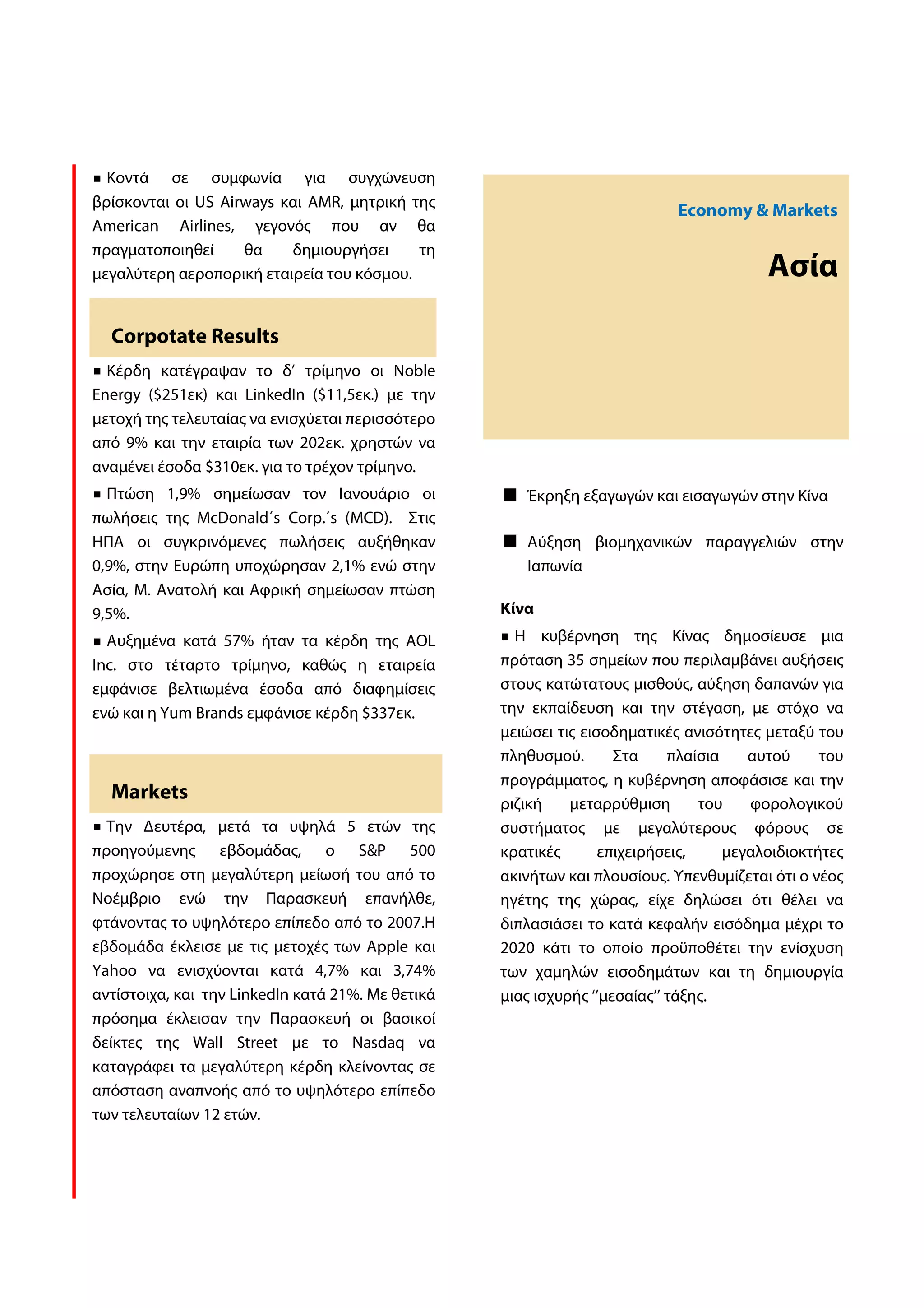 Κοντά σε συμφωνία για συγχώνευση
βρίσκονται οι US Airways και AMR, μητρική της
                                                                            Economy & Markets
American Airlines, γεγονός που αν θα
πραγματοποιηθεί     θα    δημιουργήσει     τη
μεγαλύτερη αεροπορική εταιρεία του κόσμου.                                               Ασία

  Corpotate Results
  Κέρδη κατέγραψαν το δ’ τρίμηνο οι Noble
Energy ($251εκ) και LinkedIn ($11,5εκ.) με την
μετοχή της τελευταίας να ενισχύεται περισσότερο
από 9% και την εταιρία των 202εκ. χρηστών να
αναμένει έσοδα $310εκ. για το τρέχον τρίμηνο.
  Πτώση 1,9% σημείωσαν τον Ιανουάριο οι               Έκρηξη εξαγωγών και εισαγωγών στην Κίνα
πωλήσεις της McDonald΄s Corp.΄s (MCD). Στις
ΗΠΑ οι συγκρινόμενες πωλήσεις αυξήθηκαν               Αύξηση βιομηχανικών παραγγελιών στην
0,9%, στην Ευρώπη υποχώρησαν 2,1% ενώ στην            Ιαπωνία
Ασία, Μ. Ανατολή και Αφρική σημείωσαν πτώση
9,5%.                                              Κίνα
  Αυξημένα κατά 57% ήταν τα κέρδη της AOL            Η κυβέρνηση της Κίνας δημοσίευσε μια
Inc. στο τέταρτο τρίμηνο, καθώς η εταιρεία         πρόταση 35 σημείων που περιλαμβάνει αυξήσεις
εμφάνισε βελτιωμένα έσοδα από διαφημίσεις          στους κατώτατους μισθούς, αύξηση δαπανών για
ενώ και η Yum Brands εμφάνισε κέρδη $337εκ.        την εκπαίδευση και την στέγαση, με στόχο να
                                                   μειώσει τις εισοδηματικές ανισότητες μεταξύ του
                                                   πληθυσμού.       Στα     πλαίσια    αυτού     του
                                                   προγράμματος, η κυβέρνηση αποφάσισε και την
  Markets
                                                   ριζική    μεταρρύθμιση       του    φορολογικού
  Την Δευτέρα, μετά τα υψηλά 5 ετών της            συστήματος με μεγαλύτερους φόρους σε
προηγούμενης εβδομάδας, ο S&P 500                  κρατικές       επιχειρήσεις,     μεγαλοιδιοκτήτες
προχώρησε στη μεγαλύτερη μείωσή του από το         ακινήτων και πλουσίους. Υπενθυμίζεται ότι ο νέος
Νοέμβριο ενώ την Παρασκευή επανήλθε,               ηγέτης της χώρας, είχε δηλώσει ότι θέλει να
φτάνοντας το υψηλότερο επίπεδο από το 2007.Η       διπλασιάσει το κατά κεφαλήν εισόδημα μέχρι το
εβδομάδα έκλεισε με τις μετοχές των Apple και      2020 κάτι το οποίο προϋποθέτει την ενίσχυση
Yahoo να ενισχύονται κατά 4,7% και 3,74%           των χαμηλών εισοδημάτων και τη δημιουργία
αντίστοιχα, και την LinkedIn κατά 21%. Με θετικά   μιας ισχυρής ‘’μεσαίας’’ τάξης.
πρόσημα έκλεισαν την Παρασκευή οι βασικοί
δείκτες της Wall Street με το Nasdaq να
καταγράφει τα μεγαλύτερη κέρδη κλείνοντας σε
απόσταση αναπνοής από το υψηλότερο επίπεδο
των τελευταίων 12 ετών.
 