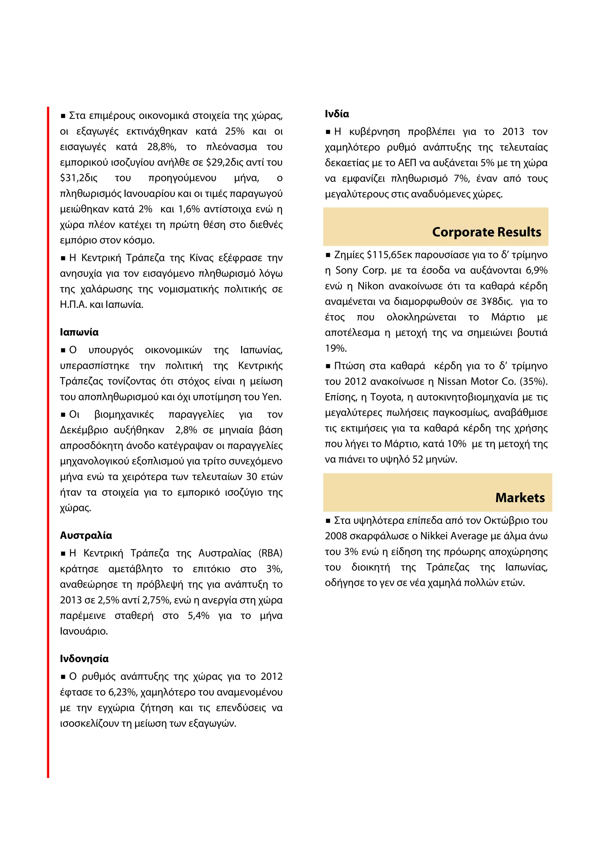 Στα επιμέρους οικονομικά στοιχεία της χώρας,    Ινδία
οι εξαγωγές εκτινάχθηκαν κατά 25% και οι            Η κυβέρνηση προβλέπει για το 2013 τον
εισαγωγές κατά 28,8%, το πλεόνασμα του            χαμηλότερο ρυθμό ανάπτυξης της τελευταίας
εμπορικού ισοζυγίου ανήλθε σε $29,2δις αντί του   δεκαετίας με το ΑΕΠ να αυξάνεται 5% με τη χώρα
$31,2δις   του    προηγούμενου       μήνα,    ο   να εμφανίζει πληθωρισμό 7%, έναν από τους
πληθωρισμός Ιανουαρίου και οι τιμές παραγωγού     μεγαλύτερους στις αναδυόμενες χώρες.
μειώθηκαν κατά 2% και 1,6% αντίστοιχα ενώ η
χώρα πλέον κατέχει τη πρώτη θέση στο διεθνές
                                                                        Corporate Results
εμπόριο στον κόσμο.
  Η Κεντρική Τράπεζα της Κίνας εξέφρασε την         Ζημίες $115,65εκ παρουσίασε για το δ’ τρίμηνο
ανησυχία για τον εισαγόμενο πληθωρισμό λόγω       η Sony Corp. με τα έσοδα να αυξάνονται 6,9%
της χαλάρωσης της νομισματικής πολιτικής σε       ενώ η Nikon ανακοίνωσε ότι τα καθαρά κέρδη
Η.Π.Α. και Ιαπωνία.                               αναμένεται να διαμορφωθούν σε 3¥8δις. για το
                                                  έτος που ολοκληρώνεται το Μάρτιο με
Ιαπωνία                                           αποτέλεσμα η μετοχή της να σημειώνει βουτιά
  Ο υπουργός οικονομικών της Ιαπωνίας,            19%.
υπερασπίστηκε την πολιτική της Κεντρικής            Πτώση στα καθαρά κέρδη για το δ’ τρίμηνο
Τράπεζας τονίζοντας ότι στόχος είναι η μείωση     του 2012 ανακοίνωσε η Nissan Motor Co. (35%).
του αποπληθωρισμού και όχι υποτίμηση του Yen.     Επίσης, η Toyota, η αυτοκινητοβιομηχανία με τις
  Οι βιομηχανικές παραγγελίες για τον             μεγαλύτερες πωλήσεις παγκοσμίως, αναβάθμισε
Δεκέμβριο αυξήθηκαν 2,8% σε μηνιαία βάση          τις εκτιμήσεις για τα καθαρά κέρδη της χρήσης
απροσδόκητη άνοδο κατέγραψαν οι παραγγελίες       που λήγει το Μάρτιο, κατά 10% με τη μετοχή της
μηχανολογικού εξοπλισμού για τρίτο συνεχόμενο     να πιάνει το υψηλό 52 μηνών.
μήνα ενώ τα χειρότερα των τελευταίων 30 ετών
ήταν τα στοιχεία για το εμπορικό ισοζύγιο της
                                                                                     Markets
χώρας.
                                                    Στα υψηλότερα επίπεδα από τον Οκτώβριο του
Αυστραλία                                         2008 σκαρφάλωσε ο Nikkei Average με άλμα άνω
  Η Κεντρική Τράπεζα της Αυστραλίας (RBA)         του 3% ενώ η είδηση της πρόωρης αποχώρησης
κράτησε αμετάβλητο το επιτόκιο στο 3%,            του διοικητή της Τράπεζας της Ιαπωνίας,
αναθεώρησε τη πρόβλεψή της για ανάπτυξη το        οδήγησε το γεν σε νέα χαμηλά πολλών ετών.
2013 σε 2,5% αντί 2,75%, ενώ η ανεργία στη χώρα
παρέμεινε σταθερή στο 5,4% για το μήνα
Ιανουάριο.

Ινδονησία
  Ο ρυθμός ανάπτυξης της χώρας για το 2012
έφτασε το 6,23%, χαμηλότερο του αναμενομένου
με την εγχώρια ζήτηση και τις επενδύσεις να
ισοσκελίζουν τη μείωση των εξαγωγών.
 