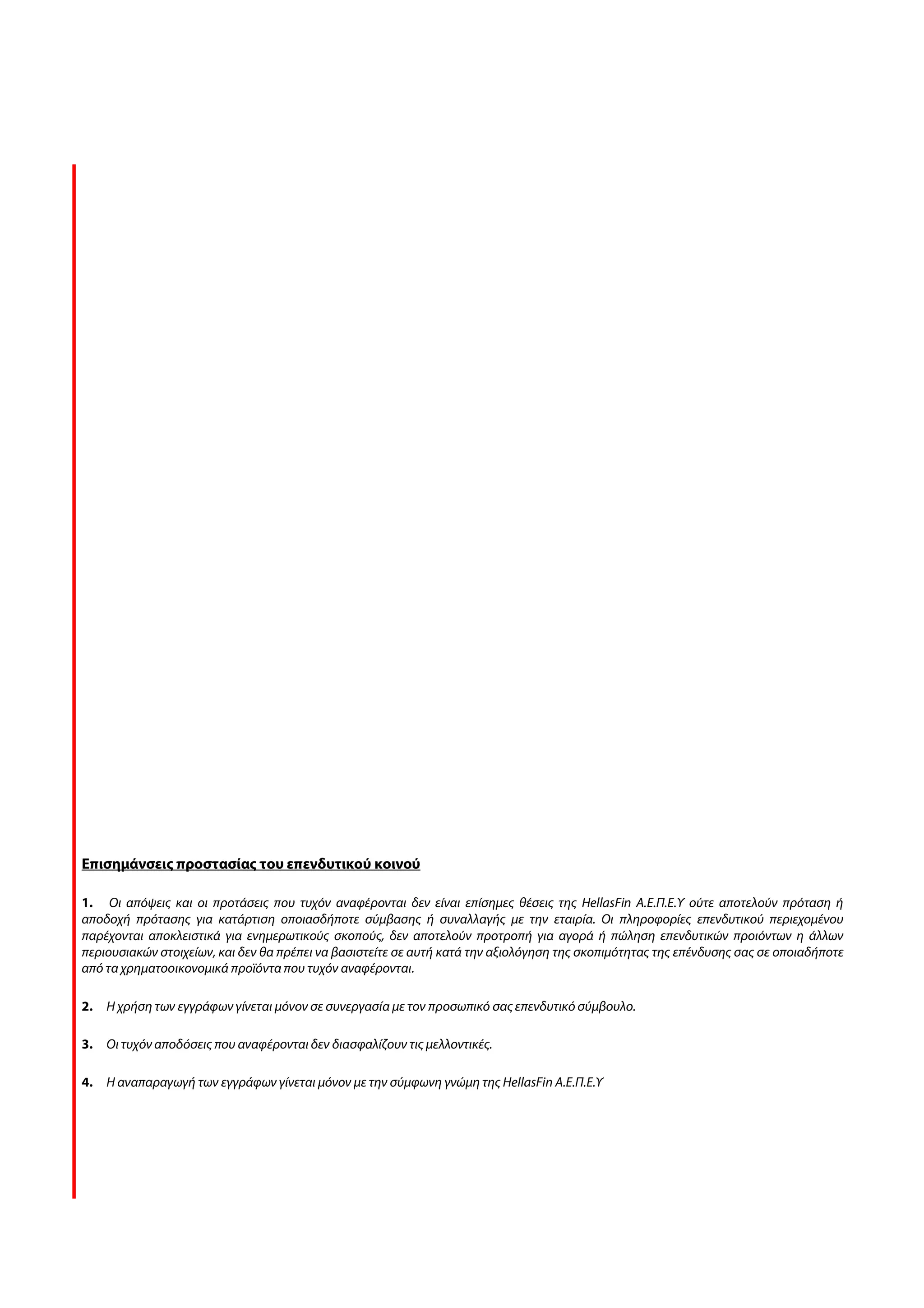 Επισημάνσεις προστασίας του επενδυτικού κοινού

1. Οι απόψεις και οι προτάσεις που τυχόν αναφέρονται δεν είναι επίσημες θέσεις της HellasFin Α.Ε.Π.Ε.Υ ούτε αποτελούν πρόταση ή
αποδοχή πρότασης για κατάρτιση οποιασδήποτε σύμβασης ή συναλλαγής με την εταιρία. Οι πληροφορίες επενδυτικού περιεχομένου
παρέχονται αποκλειστικά για ενημερωτικούς σκοπούς, δεν αποτελούν προτροπή για αγορά ή πώληση επενδυτικών προιόντων η άλλων
περιουσιακών στοιχείων, και δεν θα πρέπει να βασιστείτε σε αυτή κατά την αξιολόγηση της σκοπιμότητας της επένδυσης σας σε οποιαδήποτε
από τα χρηματοοικονομικά προϊόντα που τυχόν αναφέρονται.

2.   Η χρήση των εγγράφων γίνεται μόνον σε συνεργασία με τον προσωπικό σας επενδυτικό σύμβουλο.

3.   Οι τυχόν αποδόσεις που αναφέρονται δεν διασφαλίζουν τις μελλοντικές.

4.   Η αναπαραγωγή των εγγράφων γίνεται μόνον με την σύμφωνη γνώμη της HellasFin Α.Ε.Π.Ε.Υ
 
