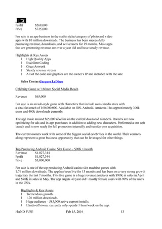 Profit $268,000
Price $725,000
For sale is an app business in the stable niche/category of photo and video
apps with 10 million downloads. The business has been successfully
producing revenue, downloads, and active users for 19 months. Most apps
that are generating revenue are over a year old and have steady revenue.
Highlights & Key Assets
l High Quality Apps
l Excellent Coding
l Great Artwork
l Steady revenue stream
l All of the code and graphics are the owner’s IP and included with the sale
Sales ContactJacques LeDisco
Celebrity Game w/ 160mm Social Media Reach
Revenue $65,000
For sale is an arcade-style game with characters that include social media stars with
a total fan reach of 160,000,000. Available on iOS, Android, Amazon. Has approximately 300k
users and 400k downloads currently.
The app made around $65,000 revenue on the current download numbers. Owners are now
optimizing for ads and in-app purchases in addition to adding new characters. Performed a test soft
launch and is now ready for full promotion internally and outside user acquisition.
The current owners work with some of the biggest social celebrities in the world. Their contacts
along represent a great business opportunity that can be leveraged for other things.
Top Producing Android Casino Slot Game ~ $90K+/month
Revenue $1,027,344
Profit $1,027,344
Price $3,000,000
For sale is one of the top producing Android casino slot machine games with
1.76 million downloads. The app has been live for 13 months and has been on a very strong growth
trajectory the last 7 months. This free game is a huge revenue producer with $99K in sales in April
and $98K in sales in May. The app targets 40 year old+ mostly female users with 90% of the users
in the USA.
Highlights & Key Assets
l Tremendous growth.
l 1.76 million downloads.
l Huge audience – 585,000 active current installs.
l Hands-off owner currently only spends 1 hour/week on the app.
HAND FUN! Feb 15, 2016 13
 