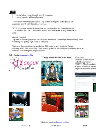 l No marketing being done, all growth is organic.
l Lots of room for additional growth.
This is a rare opportunity to acquire a top slot machine game that is poised for
additional growth with the right new owner.
NOTE – Revenue number is annualized run rate based on last 7 months average.
TTM revenue is $770K. The last two months have been $98K in May and $99K in
June.
Growth Potential
Top apps in this category have 5-10 million+ downloads. Gambling is an ever lasting niche.
Gambling and getting high scores is addictive.
Main area for growth is active marketing. This could be a #1 app in the Casino
category with a little marketing. Other area for growth is increasing the number of ads or ad
networks used and optimizing ad revenue.
Sales ContactJacques LeDisc
o
ZGroup Mobile Social Casino Suite White Label
-Mobile Casino Solution
-Adult/Erotic Games
-SWRVE- Mobile marketin
-eSports tournament messag
-High-risk merchant proces
Business inquiries Jacques LeDisco
HAND FUN! Feb 15, 2016 1414
 