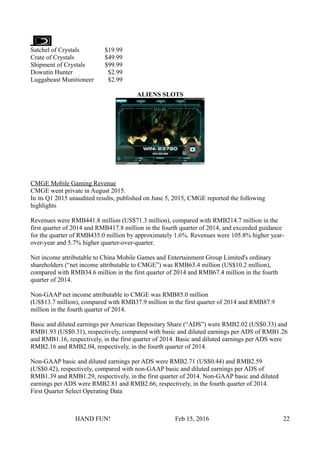 Satchel of Crystals $19.99
Crate of Crystals $49.99
Shipment of Crystals $99.99
Dowutin Hunter $2.99
Luggabeast Munitioneer $2.99
ALIENS SLOTS
CMGE Mobile Gaming Revenue
CMGE went private in August 2015.
In its Q1 2015 unaudited results, published on June 5, 2015, CMGE reported the following
highlights
Revenues were RMB441.8 million (US$71.3 million), compared with RMB214.7 million in the
first quarter of 2014 and RMB417.8 million in the fourth quarter of 2014, and exceeded guidance
for the quarter of RMB435.0 million by approximately 1.6%. Revenues were 105.8% higher year-
over-year and 5.7% higher quarter-over-quarter.
Net income attributable to China Mobile Games and Entertainment Group Limited's ordinary
shareholders (“net income attributable to CMGE”) was RMB63.4 million (US$10.2 million),
compared with RMB34.6 million in the first quarter of 2014 and RMB67.4 million in the fourth
quarter of 2014.
Non-GAAP net income attributable to CMGE was RMB85.0 million
(US$13.7 million), compared with RMB37.9 million in the first quarter of 2014 and RMB87.9
million in the fourth quarter of 2014.
Basic and diluted earnings per American Depositary Share (“ADS”) were RMB2.02 (US$0.33) and
RMB1.93 (US$0.31), respectively, compared with basic and diluted earnings per ADS of RMB1.26
and RMB1.16, respectively, in the first quarter of 2014. Basic and diluted earnings per ADS were
RMB2.16 and RMB2.04, respectively, in the fourth quarter of 2014.
Non-GAAP basic and diluted earnings per ADS were RMB2.71 (US$0.44) and RMB2.59
(US$0.42), respectively, compared with non-GAAP basic and diluted earnings per ADS of
RMB1.39 and RMB1.29, respectively, in the first quarter of 2014. Non-GAAP basic and diluted
earnings per ADS were RMB2.81 and RMB2.66, respectively, in the fourth quarter of 2014.
First Quarter Select Operating Data
HAND FUN! Feb 15, 2016 22
 