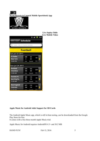 Wynn Resorts to Launch Mobile Sportsbook App
Live Inplay Odds
Live Mobile Video
Apple Music for Android Adds Support for SD Cards
The Android Apple Music app, which is still in beta testing, can be downloaded from the Google
Play Store for free.
It comes with a free three-month Apple Music trial.
Apple Music for Android requires AndroidOS 4.3+ and 30.2 MB
HAND FUN! Feb 15, 2016 5
 