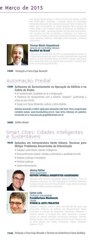 e M a rç o d e 2 0 1 3

                           autor do livro Flashes Urbanos: S. Paulo em 60 minutos; lançado em 2005
                           pela SENAC-Editora. Atualmente é professor adjunto da Universidade
                           Presbiteriana Mackenzie, lider do grupo de pesquisa Teoria e Projeto na Era
                           Digital, atual Vice-Presidente da SIGraDi-Sociedade Íbero-americana de
                           Gráﬁca Digital e Vice-Presidente nacional de Arquitetura do SINAENCO e
                           Presidente da AsBEA - Associação Brasileira dos Escritórios de Arquitetura.
                           Tem experiência na área de Arquitetura e Urbanismo, com ênfase em
                           Planejamento e Projetos da Ediﬁcação, atuando principalmente nos seguintes
                           temas: arquitetura, urbanismo, computação gráﬁca, educação e jornalismo
                           especializado.

                           Thomas Martin Diepenbruck
                           Gerente de Controlling Técnico
                           Hochtief do Brasil
                           Engenheiro civil formado pela Poli USP com especialização em Gestão da
                           Produção (gerenciamento de riscos e controle da produtividade). Atualmente
                           gerencia a área de Controlling Técnico na HOCHTIEF do Brasil, onde já atuou
                           como coordenador técnico em diversas obras pelo Brasil e no exterior (pela
                           Turner, empresa do grupo HOCHTIEF).


   13h00   Visitação a Feira Expo Revestir


   Automação Predial
   15h00   Softwares de Gerenciamento na Operação do Edifício e na
           Coleta de Dados
           • Ar-condicionado, qualidade do ar e refrigeração
           • Eﬁciência de equipamentos com o sistema "payback”: justiﬁcando o
           preço ao seu cliente
           • Cases com focos diferentes: cultura e clima distinto
           Estamos buscando a melhor opção para apresentar este tema. Para a programação
           completa acesse: www.futurebuilding.com.br. Caso tenha interesse em palestrar,
           encaminhe um e-mail para julia.greghi@ibcbrasil.com.br


   16h00 Coffee Break



   Smart Cities: Cidades Inteligentes
   e Sustentáveis
   16h30   Soluções em Infraestrutura Verde Urbana: Técnicas para
           Mitigar Problemas Decorrentes da Urbanização
           • Cidades sustentáveis, cidades inteligentes
           • Desenvolvimento urbano: cidades sustentáveis e qualidade de vida
           • Cidades criativas e inovadoras
           • Políticas públicas
           • Cases internacionais
                           Jhonny Rother
                           Sócio proprietário
                           ROTHER SPINELLI ARQUITETOS ASSOCIADOS
                           Diplomado pela Pontifícia Universidade Católica do Paraná – Curso de
                           Arquitetura e Urbanismo, em 1991; Especialista em Gerente de Cidade pela
                           Fundação Armando Álvares Penteado/FAAP/SP. É sócio-diretor da empresa
                           ROTHER & SPINELLI Arquitetos Associados.


                           Carlos Leite
                           Professor Universidade
                           Presbiteriana Mackenzie
                           Diretor
                           STUCHI & LEITE PROJETOS
                           Arquiteto e urbanista, mestre e doutor pela FAU-USP, pós-doutor pela
                           Universidade Politécnica da Califórnia em Desenvolvimento Urbano
                           Sustentável. É professor da Universidade Presbiteriana Mackenzie e
                           professor visitante na Fundação Dom Cabra. Palestrante e professor
                           visitante em diversas instituições internacionais (Barcelona, Califórnia,
                           Holanda, Canadá e Nova Iorque). É diretor de Stuchi & Leite Projetos e autor
                           do recém lançado livro Cidades Sustentáveis, Cidades Inteligentes
                           (Bookman, 2012).



   17h30 Visitação a Feira Expo Revestir e Término da Conferência Future Building
 