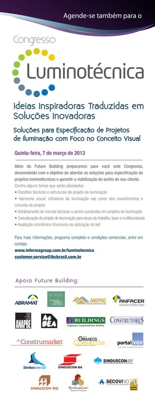 Agende-se também para o


Congresso




Ideias Inspiradoras Traduzidas em
Soluções Inovadoras
Soluções para Especiﬁcação de Projetos
de Iluminação com Foco no Conceito Visual

Quinta-feira, 7 de março de 2013

Além do Future Building preparamos para você este Congresso,
desenvolvido com o objetivo de abordar as soluções para especiﬁcação de
projetos luminotécnicos e garantir a viabilização do sonho do seu cliente.
Conﬁra alguns temas que serão abordados:
• Desaﬁos técnicos e estruturais do projeto de iluminação
• Harmonia visual: inﬂuência da iluminação nas cores dos revestimentos e
conceito do projeto
• Detalhamento de normas técnicas a serem cumpridas em projetos de iluminação
• Conceituação do projeto de iluminação para áreas de trabalho, lazer e multifuncionais
• Avaliação econômico-ﬁnanceira da aplicação do led

Para mais informações, programa completo e condições comerciais, entre em
contato:
www.informagroup.com.br/luminotecnica
customer.service@ibcbrasil.com.br




A p o i o Fu t u re B u i l d i n g :
 