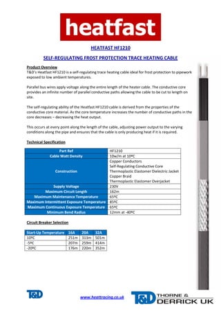 HEATFAST HF1210 
SELF-REGULATING FROST PROTECTION TRACE HEATING CABLE 
Product Overview 
T&D’s Heatfast HF1210 is a self-regulating trace heating cable ideal for frost protection to pipework 
exposed to low ambient temperatures. 
Parallel bus wires apply voltage along the entire length of the heater cable. The conductive core 
provides an infinite number of parallel conductive paths allowing the cable to be cut to length on 
site. 
The self-regulating ability of the Heatfast HF1210 cable is derived from the properties of the 
conductive core material. As the core temperature increases the number of conductive paths in the 
core decreases – decreasing the heat output. 
This occurs at every point along the length of the cable, adjusting power output to the varying 
conditions along the pipe and ensures that the cable is only producing heat if it is required. 
Part Ref HF1210 
Cable Watt Density 10w/m at 10ºC 
www.heattracing.co.uk 
Technical Specification 
Construction 
Circuit Breaker Selection 
Start-Up Temperature 16A 20A 32A 
10ºC 251m 313m 501m 
-5ºC 207m 259m 414m 
-20ºC 176m 220m 352m 
Copper Conductors 
Self-Regulating Conductive Core 
Thermoplastic Elastomer Dielectric Jacket 
Copper Braid 
Thermoplastic Elastomer Overjacket 
Supply Voltage 230V 
Maximum Circuit Length 162m 
Maximum Maintenance Temperature 65ºC 
Maximum Intermittent Exposure Temperature 85ºC 
Maximum Continuous Exposure Temperature 65ºC 
Minimum Bend Radius 12mm at -40ºC 
 