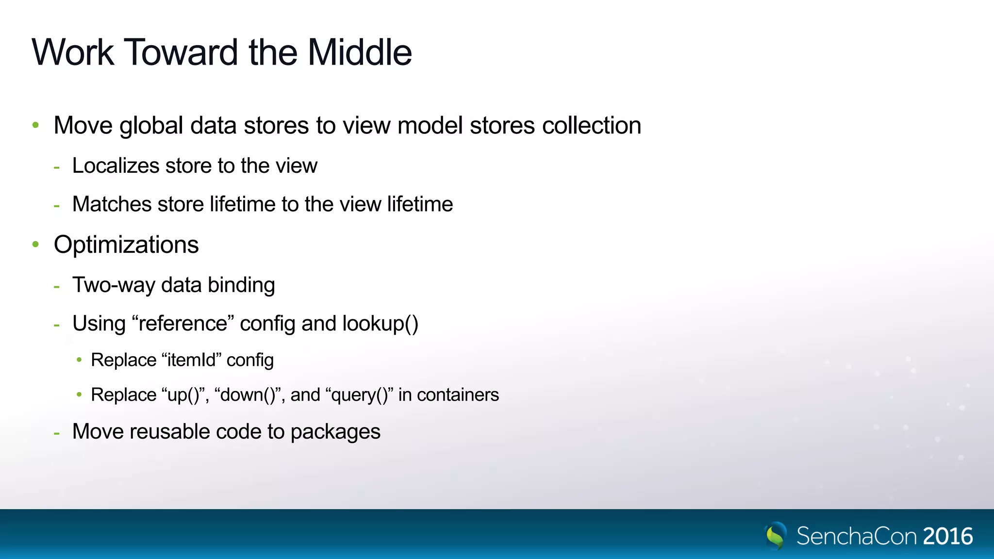 Work Toward the Middle
• Move global data stores to view model stores collection
- Localizes store to the view
- Matches store lifetime to the view lifetime
• Optimizations
- Two-way data binding
- Using “reference” config and lookup()
• Replace “itemId” config
• Replace “up()”, “down()”, and “query()” in containers
- Move reusable code to packages
 