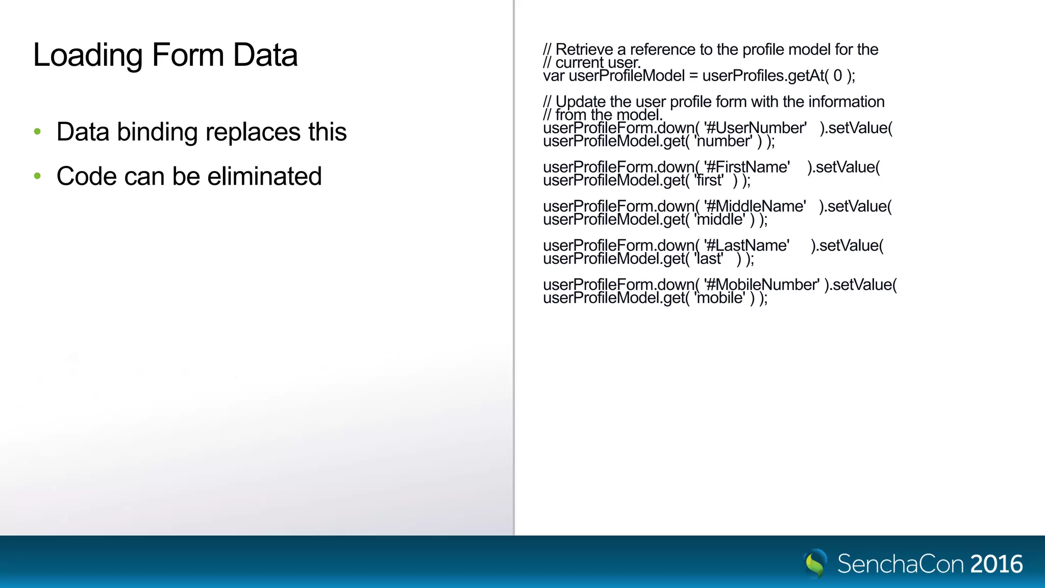 // Retrieve a reference to the profile model for the
// current user.
var userProfileModel = userProfiles.getAt( 0 );
// Update the user profile form with the information
// from the model.
userProfileForm.down( '#UserNumber' ).setValue(
userProfileModel.get( 'number' ) );
userProfileForm.down( '#FirstName' ).setValue(
userProfileModel.get( 'first' ) );
userProfileForm.down( '#MiddleName' ).setValue(
userProfileModel.get( 'middle' ) );
userProfileForm.down( '#LastName' ).setValue(
userProfileModel.get( 'last' ) );
userProfileForm.down( '#MobileNumber' ).setValue(
userProfileModel.get( 'mobile' ) );
Loading Form Data
• Data binding replaces this
• Code can be eliminated
 