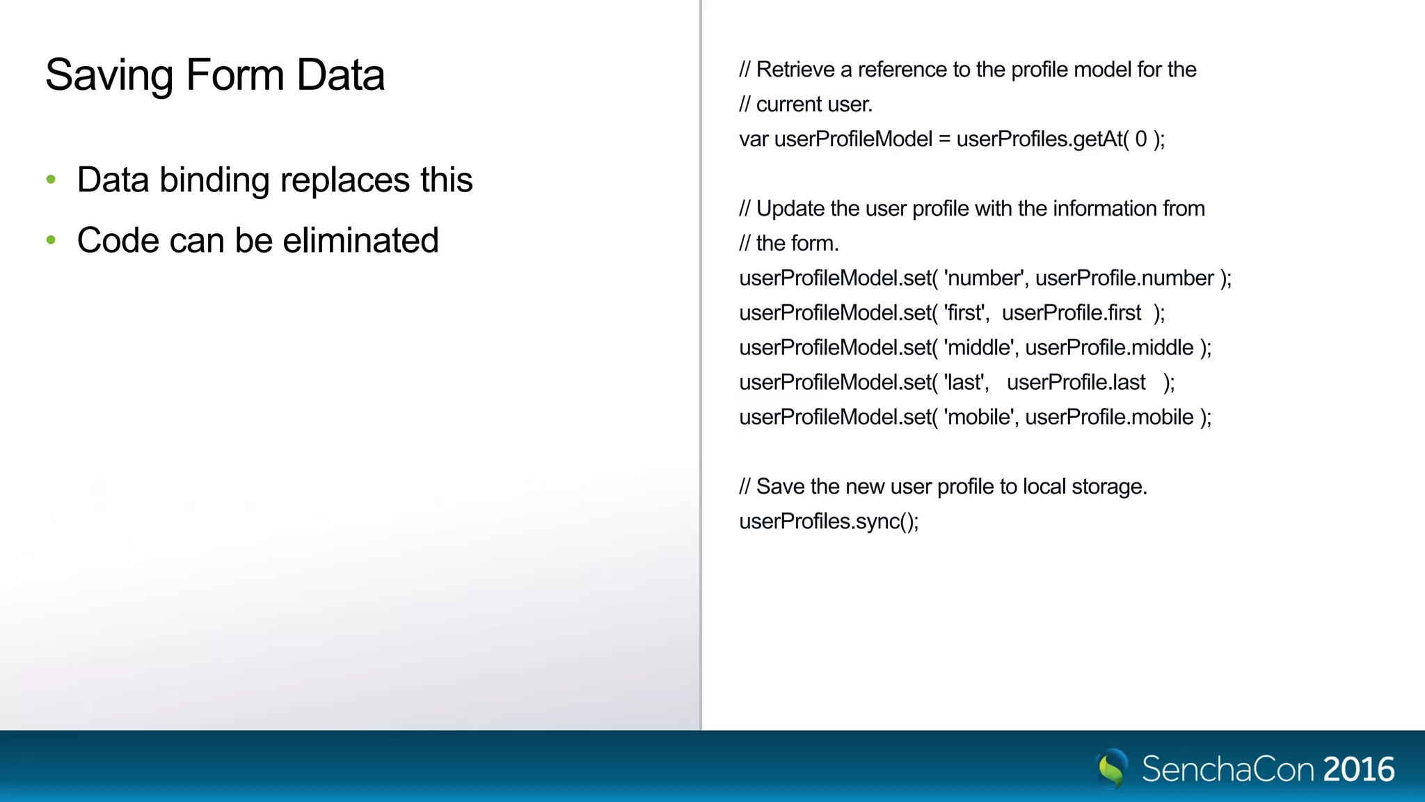 // Retrieve a reference to the profile model for the
// current user.
var userProfileModel = userProfiles.getAt( 0 );
// Update the user profile with the information from
// the form.
userProfileModel.set( 'number', userProfile.number );
userProfileModel.set( 'first', userProfile.first );
userProfileModel.set( 'middle', userProfile.middle );
userProfileModel.set( 'last', userProfile.last );
userProfileModel.set( 'mobile', userProfile.mobile );
// Save the new user profile to local storage.
userProfiles.sync();
Saving Form Data
• Data binding replaces this
• Code can be eliminated
 