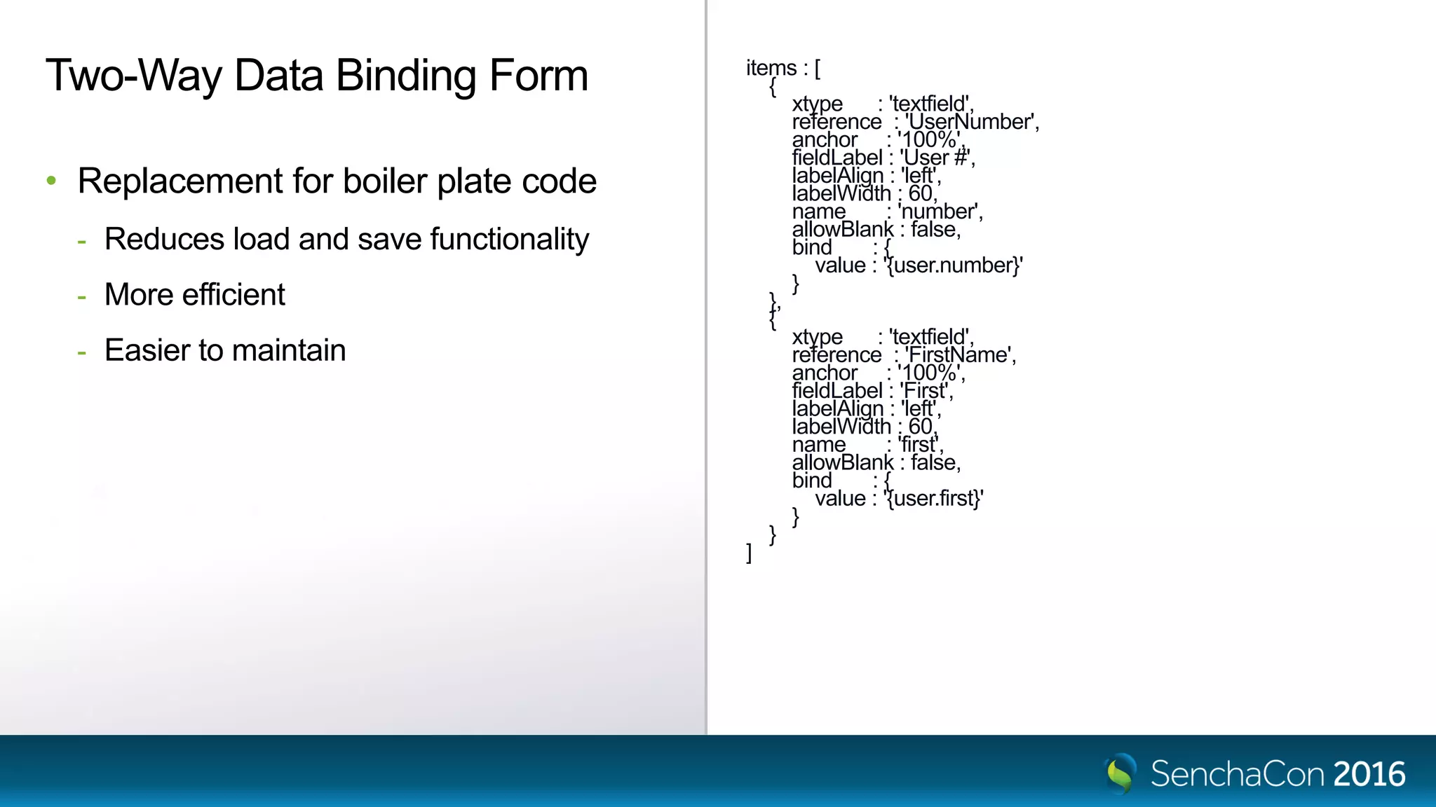 items : [
{
xtype : 'textfield',
reference : 'UserNumber',
anchor : '100%',
fieldLabel : 'User #',
labelAlign : 'left',
labelWidth : 60,
name : 'number',
allowBlank : false,
bind : {
value : '{user.number}'
}
},
{
xtype : 'textfield',
reference : 'FirstName',
anchor : '100%',
fieldLabel : 'First',
labelAlign : 'left',
labelWidth : 60,
name : 'first',
allowBlank : false,
bind : {
value : '{user.first}'
}
}
]
Two-Way Data Binding Form
• Replacement for boiler plate code
- Reduces load and save functionality
- More efficient
- Easier to maintain
 