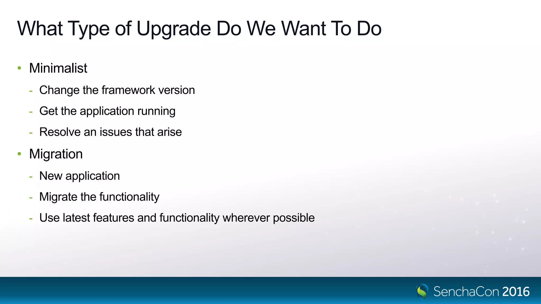 What Type of Upgrade Do We Want To Do
• Minimalist
- Change the framework version
- Get the application running
- Resolve an issues that arise
• Migration
- New application
- Migrate the functionality
- Use latest features and functionality wherever possible
 