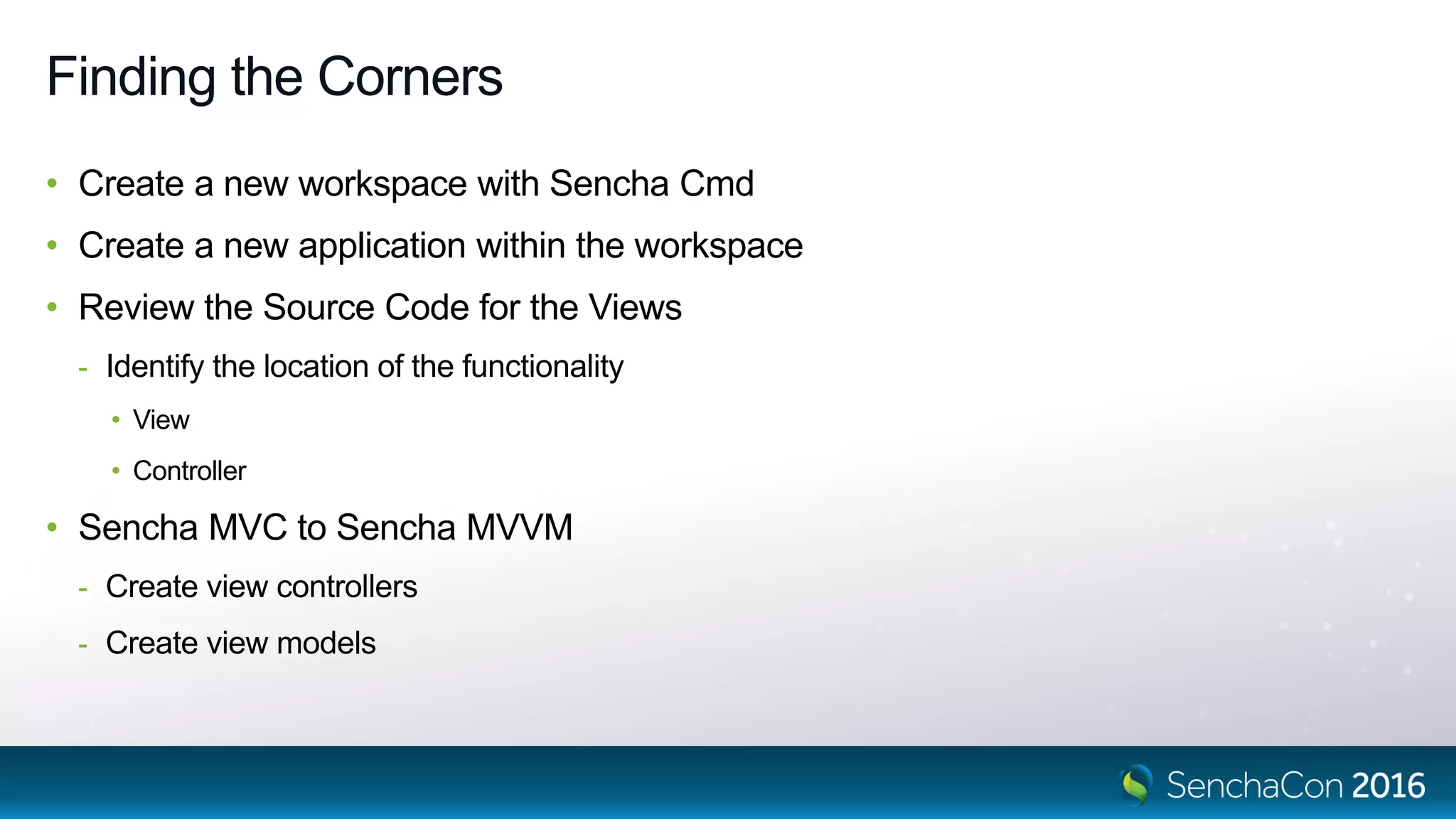 Finding the Corners
• Create a new workspace with Sencha Cmd
• Create a new application within the workspace
• Review the Source Code for the Views
- Identify the location of the functionality
• View
• Controller
• Sencha MVC to Sencha MVVM
- Create view controllers
- Create view models
 