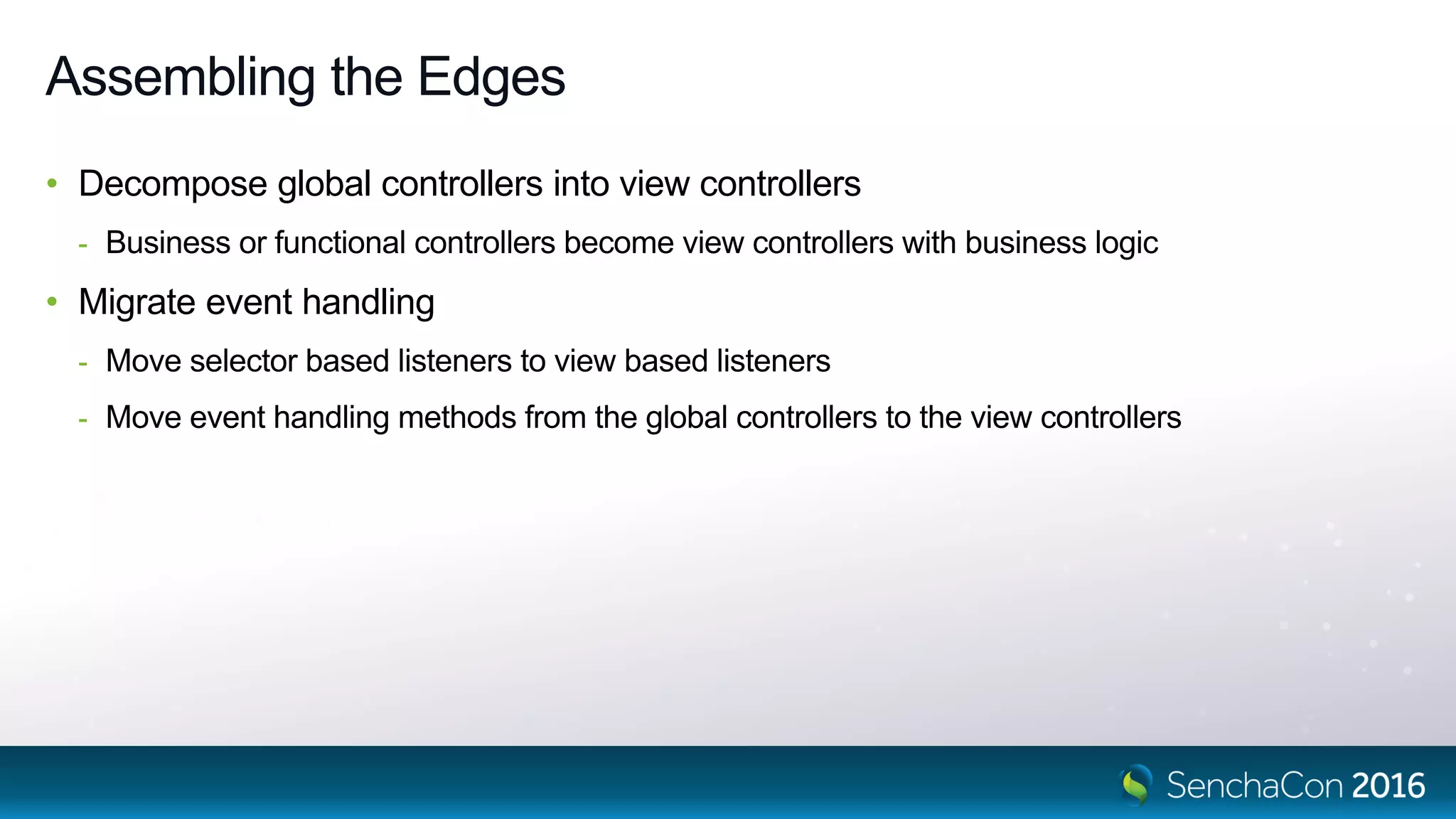 Assembling the Edges
• Decompose global controllers into view controllers
- Business or functional controllers become view controllers with business logic
• Migrate event handling
- Move selector based listeners to view based listeners
- Move event handling methods from the global controllers to the view controllers
 