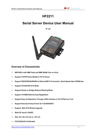 HF2211 Serial Server Device User Manual
http://www.iotworkshop.com - 1 -
HF2211
Serial Server Device User Manual
V 1.2
Overview of Characteristic
 MIPS MCU with 4MB Flash and 8MB SRAM. Run on eCos
 Support TCP/IP/Telnet /Modbus TCP Protocol
 Support RS232/RS422/RS485 to Ethernet/Wi-Fi Conversion, Serial Speed Upto 230400 bps
 Support STA/AP/AP+STA Mode
 Support Router or Bridge Network Working Mode.
 Support 10/100M Ethernet Auto-Negotiation
 Support Easy Configuration Through a Web Interface or PC IOTService Tool
 Support Security Protocol Such As TLS/AES/DES3
 Support Web OTA Wirelss Upgrade
 Wide DC Input 5~36VDC
 Size: 95 x 65 x 25 mm (L x W x H)
 FCC/CE/RoHS Certificated
 