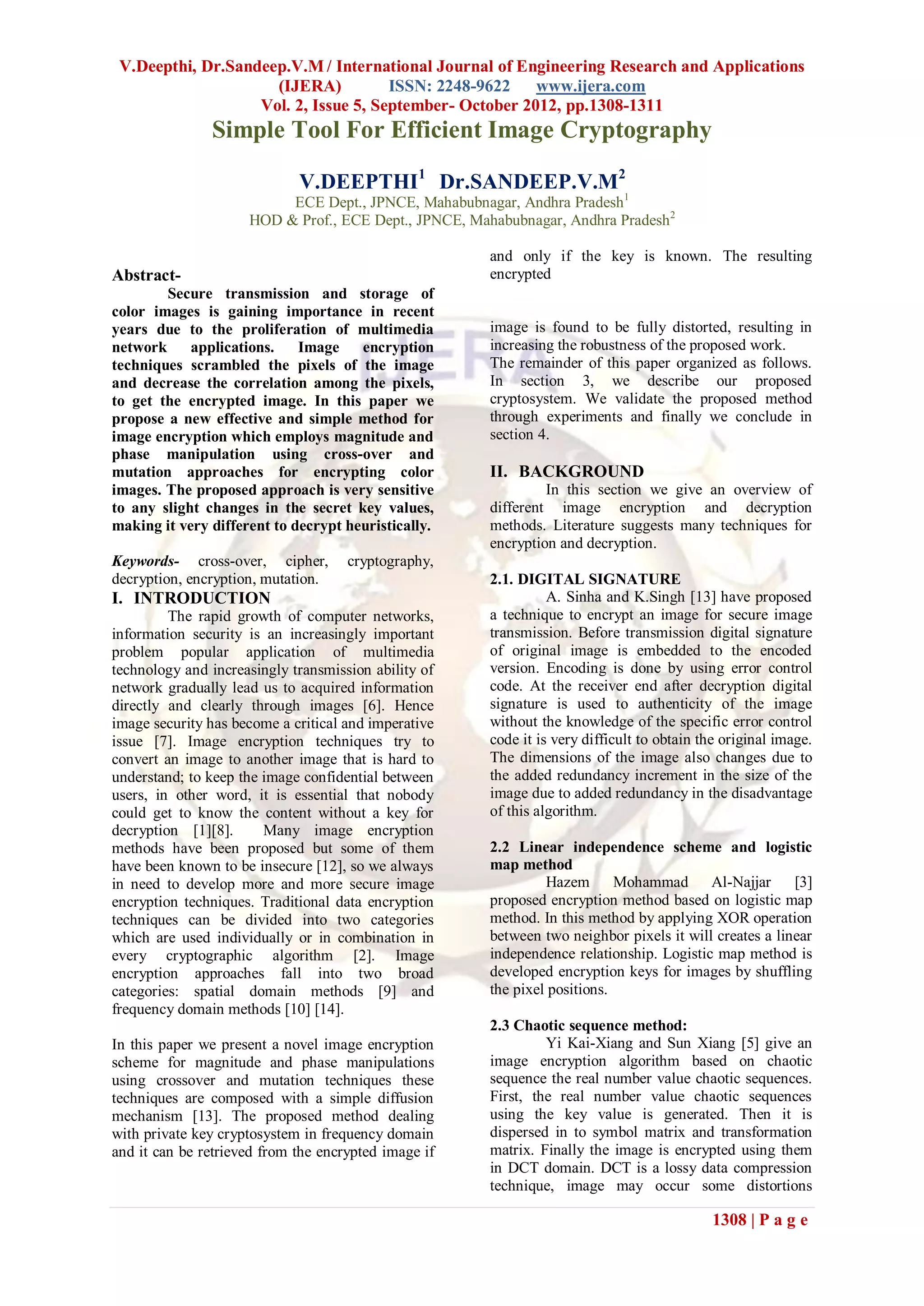 V.Deepthi, Dr.Sandeep.V.M / International Journal of Engineering Research and Applications
                     (IJERA)          ISSN: 2248-9622    www.ijera.com
                   Vol. 2, Issue 5, September- October 2012, pp.1308-1311
               Simple Tool For Efficient Image Cryptography

                             V.DEEPTHI1 Dr.SANDEEP.V.M2
                          ECE Dept., JPNCE, Mahabubnagar, Andhra Pradesh1
                     HOD & Prof., ECE Dept., JPNCE, Mahabubnagar, Andhra Pradesh2

                                                      and only if the key is known. The resulting
Abstract-                                             encrypted
        Secure transmission and storage of
color images is gaining importance in recent
years due to the proliferation of multimedia          image is found to be fully distorted, resulting in
network     applications.    Image    encryption      increasing the robustness of the proposed work.
techniques scrambled the pixels of the image          The remainder of this paper organized as follows.
and decrease the correlation among the pixels,        In section 3, we describe our proposed
to get the encrypted image. In this paper we          cryptosystem. We validate the proposed method
propose a new effective and simple method for         through experiments and finally we conclude in
image encryption which employs magnitude and          section 4.
phase manipulation using cross-over and
mutation approaches for encrypting color              II. BACKGROUND
images. The proposed approach is very sensitive                In this section we give an overview of
to any slight changes in the secret key values,       different image encryption and decryption
making it very different to decrypt heuristically.    methods. Literature suggests many techniques for
                                                      encryption and decryption.
Keywords- cross-over, cipher,        cryptography,
decryption, encryption, mutation.                     2.1. DIGITAL SIGNATURE
I. INTRODUCTION                                                 A. Sinha and K.Singh [13] have proposed
         The rapid growth of computer networks,       a technique to encrypt an image for secure image
information security is an increasingly important     transmission. Before transmission digital signature
problem popular application of multimedia             of original image is embedded to the encoded
technology and increasingly transmission ability of   version. Encoding is done by using error control
network gradually lead us to acquired information     code. At the receiver end after decryption digital
directly and clearly through images [6]. Hence        signature is used to authenticity of the image
image security has become a critical and imperative   without the knowledge of the specific error control
issue [7]. Image encryption techniques try to         code it is very difficult to obtain the original image.
convert an image to another image that is hard to     The dimensions of the image also changes due to
understand; to keep the image confidential between    the added redundancy increment in the size of the
users, in other word, it is essential that nobody     image due to added redundancy in the disadvantage
could get to know the content without a key for       of this algorithm.
decryption [1][8].      Many image encryption
methods have been proposed but some of them           2.2 Linear independence scheme and logistic
have been known to be insecure [12], so we always     map method
in need to develop more and more secure image                  Hazem       Mohammad Al-Najjar          [3]
encryption techniques. Traditional data encryption    proposed encryption method based on logistic map
techniques can be divided into two categories         method. In this method by applying XOR operation
which are used individually or in combination in      between two neighbor pixels it will creates a linear
every cryptographic algorithm [2]. Image              independence relationship. Logistic map method is
encryption approaches fall into two broad             developed encryption keys for images by shuffling
categories: spatial domain methods [9] and            the pixel positions.
frequency domain methods [10] [14].
                                                      2.3 Chaotic sequence method:
In this paper we present a novel image encryption              Yi Kai-Xiang and Sun Xiang [5] give an
scheme for magnitude and phase manipulations          image encryption algorithm based on chaotic
using crossover and mutation techniques these         sequence the real number value chaotic sequences.
techniques are composed with a simple diffusion       First, the real number value chaotic sequences
mechanism [13]. The proposed method dealing           using the key value is generated. Then it is
with private key cryptosystem in frequency domain     dispersed in to symbol matrix and transformation
and it can be retrieved from the encrypted image if   matrix. Finally the image is encrypted using them
                                                      in DCT domain. DCT is a lossy data compression
                                                      technique, image may occur some distortions

                                                                                           1308 | P a g e
 