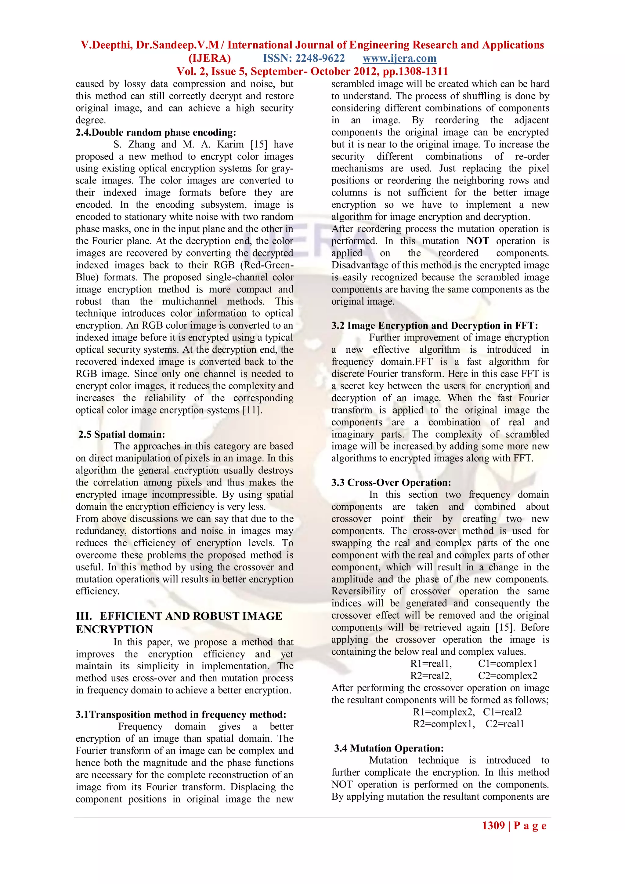 V.Deepthi, Dr.Sandeep.V.M / International Journal of Engineering Research and Applications
                     (IJERA)          ISSN: 2248-9622    www.ijera.com
                   Vol. 2, Issue 5, September- October 2012, pp.1308-1311
caused by lossy data compression and noise, but         scrambled image will be created which can be hard
this method can still correctly decrypt and restore     to understand. The process of shuffling is done by
original image, and can achieve a high security         considering different combinations of components
degree.                                                 in an image. By reordering the adjacent
2.4.Double random phase encoding:                       components the original image can be encrypted
         S. Zhang and M. A. Karim [15] have             but it is near to the original image. To increase the
proposed a new method to encrypt color images           security different combinations of re-order
using existing optical encryption systems for gray-     mechanisms are used. Just replacing the pixel
scale images. The color images are converted to         positions or reordering the neighboring rows and
their indexed image formats before they are             columns is not sufficient for the better image
encoded. In the encoding subsystem, image is            encryption so we have to implement a new
encoded to stationary white noise with two random       algorithm for image encryption and decryption.
phase masks, one in the input plane and the other in    After reordering process the mutation operation is
the Fourier plane. At the decryption end, the color     performed. In this mutation NOT operation is
images are recovered by converting the decrypted        applied      on     the    reordered    components.
indexed images back to their RGB (Red-Green-            Disadvantage of this method is the encrypted image
Blue) formats. The proposed single-channel color        is easily recognized because the scrambled image
image encryption method is more compact and             components are having the same components as the
robust than the multichannel methods. This              original image.
technique introduces color information to optical
encryption. An RGB color image is converted to an       3.2 Image Encryption and Decryption in FFT:
indexed image before it is encrypted using a typical             Further improvement of image encryption
optical security systems. At the decryption end, the    a new effective algorithm is introduced in
recovered indexed image is converted back to the        frequency domain.FFT is a fast algorithm for
RGB image. Since only one channel is needed to          discrete Fourier transform. Here in this case FFT is
encrypt color images, it reduces the complexity and     a secret key between the users for encryption and
increases the reliability of the corresponding          decryption of an image. When the fast Fourier
optical color image encryption systems [11].            transform is applied to the original image the
                                                        components are a combination of real and
 2.5 Spatial domain:                                    imaginary parts. The complexity of scrambled
         The approaches in this category are based      image will be increased by adding some more new
on direct manipulation of pixels in an image. In this   algorithms to encrypted images along with FFT.
algorithm the general encryption usually destroys
the correlation among pixels and thus makes the         3.3 Cross-Over Operation:
encrypted image incompressible. By using spatial                  In this section two frequency domain
domain the encryption efficiency is very less.          components are taken and combined about
From above discussions we can say that due to the       crossover point their by creating two new
redundancy, distortions and noise in images may         components. The cross-over method is used for
reduces the efficiency of encryption levels. To         swapping the real and complex parts of the one
overcome these problems the proposed method is          component with the real and complex parts of other
useful. In this method by using the crossover and       component, which will result in a change in the
mutation operations will results in better encryption   amplitude and the phase of the new components.
efficiency.                                             Reversibility of crossover operation the same
                                                        indices will be generated and consequently the
III. EFFICIENT AND ROBUST IMAGE                         crossover effect will be removed and the original
ENCRYPTION                                              components will be retrieved again [15]. Before
         In this paper, we propose a method that        applying the crossover operation the image is
improves the encryption efficiency and yet              containing the below real and complex values.
maintain its simplicity in implementation. The                             R1=real1,       C1=complex1
method uses cross-over and then mutation process                           R2=real2,       C2=complex2
in frequency domain to achieve a better encryption.     After performing the crossover operation on image
                                                        the resultant components will be formed as follows;
3.1Transposition method in frequency method:                               R1=complex2, C1=real2
          Frequency domain gives a better                                  R2=complex1, C2=real1
encryption of an image than spatial domain. The
Fourier transform of an image can be complex and         3.4 Mutation Operation:
hence both the magnitude and the phase functions                 Mutation technique is introduced to
are necessary for the complete reconstruction of an     further complicate the encryption. In this method
image from its Fourier transform. Displacing the        NOT operation is performed on the components.
component positions in original image the new           By applying mutation the resultant components are

                                                                                            1309 | P a g e
 