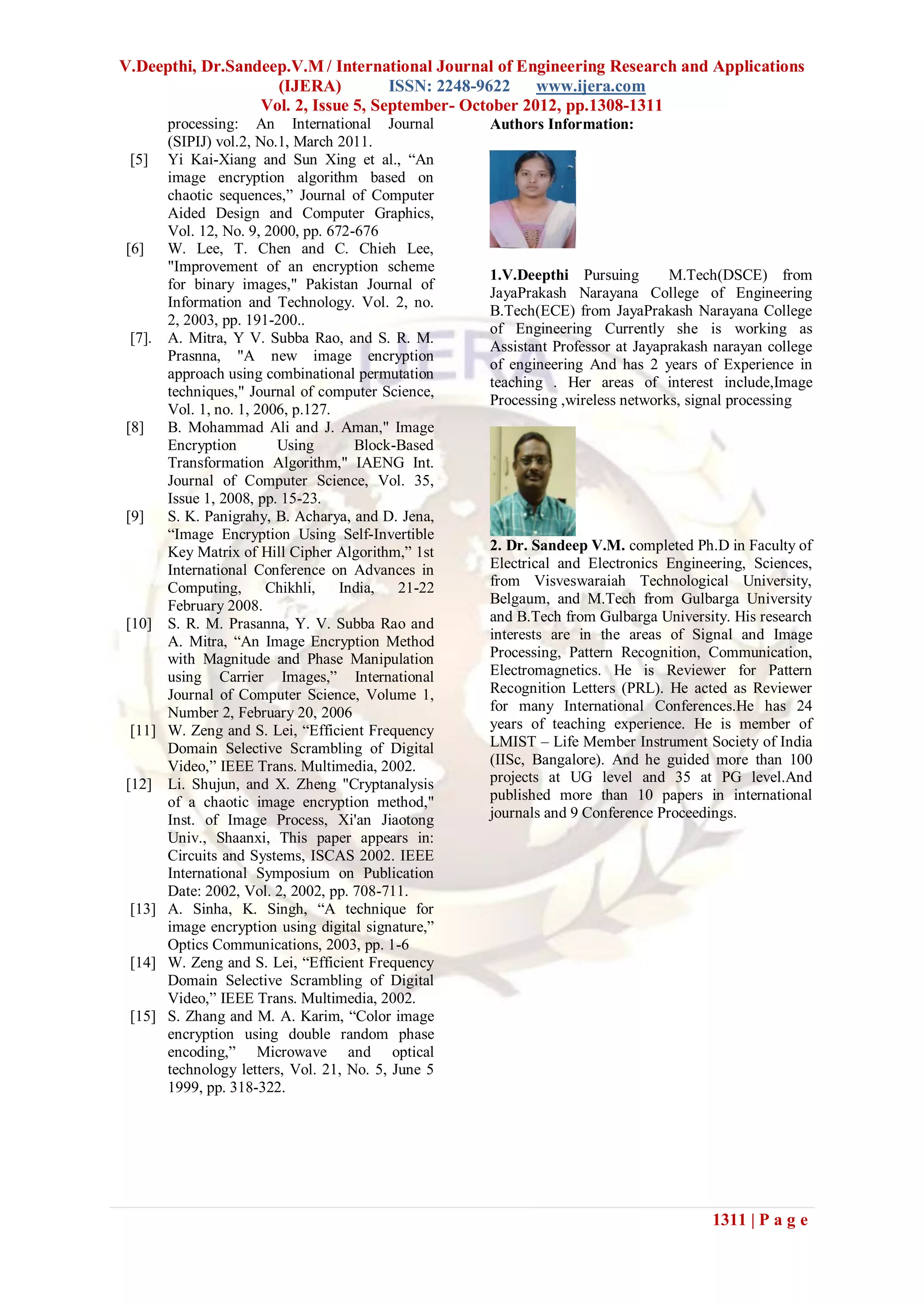 V.Deepthi, Dr.Sandeep.V.M / International Journal of Engineering Research and Applications
                    (IJERA)          ISSN: 2248-9622    www.ijera.com
                  Vol. 2, Issue 5, September- October 2012, pp.1308-1311
        processing: An International Journal         Authors Information:
        (SIPIJ) vol.2, No.1, March 2011.
 [5]    Yi Kai-Xiang and Sun Xing et al., “An
        image encryption algorithm based on
        chaotic sequences,” Journal of Computer
        Aided Design and Computer Graphics,
        Vol. 12, No. 9, 2000, pp. 672-676
[6]     W. Lee, T. Chen and C. Chieh Lee,
        "Improvement of an encryption scheme
                                                     1.V.Deepthi Pursuing        M.Tech(DSCE) from
        for binary images," Pakistan Journal of
                                                     JayaPrakash Narayana College of Engineering
        Information and Technology. Vol. 2, no.
                                                     B.Tech(ECE) from JayaPrakash Narayana College
        2, 2003, pp. 191-200..
                                                     of Engineering Currently she is working as
 [7].   A. Mitra, Y V. Subba Rao, and S. R. M.
                                                     Assistant Professor at Jayaprakash narayan college
        Prasnna, "A new image encryption
                                                     of engineering And has 2 years of Experience in
        approach using combinational permutation
                                                     teaching . Her areas of interest include,Image
        techniques," Journal of computer Science,
                                                     Processing ,wireless networks, signal processing
        Vol. 1, no. 1, 2006, p.127.
[8]     B. Mohammad Ali and J. Aman," Image
        Encryption        Using       Block-Based
        Transformation Algorithm," IAENG Int.
        Journal of Computer Science, Vol. 35,
        Issue 1, 2008, pp. 15-23.
[9]     S. K. Panigrahy, B. Acharya, and D. Jena,
        “Image Encryption Using Self-Invertible
        Key Matrix of Hill Cipher Algorithm,” 1st    2. Dr. Sandeep V.M. completed Ph.D in Faculty of
        International Conference on Advances in      Electrical and Electronics Engineering, Sciences,
        Computing,       Chikhli,   India,   21-22   from Visveswaraiah Technological University,
        February 2008.                               Belgaum, and M.Tech from Gulbarga University
[10]    S. R. M. Prasanna, Y. V. Subba Rao and       and B.Tech from Gulbarga University. His research
        A. Mitra, “An Image Encryption Method        interests are in the areas of Signal and Image
        with Magnitude and Phase Manipulation        Processing, Pattern Recognition, Communication,
        using Carrier Images,” International         Electromagnetics. He is Reviewer for Pattern
        Journal of Computer Science, Volume 1,       Recognition Letters (PRL). He acted as Reviewer
        Number 2, February 20, 2006                  for many International Conferences.He has 24
 [11]   W. Zeng and S. Lei, “Efficient Frequency     years of teaching experience. He is member of
        Domain Selective Scrambling of Digital       LMIST – Life Member Instrument Society of India
        Video,” IEEE Trans. Multimedia, 2002.        (IISc, Bangalore). And he guided more than 100
[12]    Li. Shujun, and X. Zheng "Cryptanalysis      projects at UG level and 35 at PG level.And
        of a chaotic image encryption method,"       published more than 10 papers in international
        Inst. of Image Process, Xi'an Jiaotong       journals and 9 Conference Proceedings.
        Univ., Shaanxi, This paper appears in:
        Circuits and Systems, ISCAS 2002. IEEE
        International Symposium on Publication
        Date: 2002, Vol. 2, 2002, pp. 708-711.
 [13]   A. Sinha, K. Singh, “A technique for
        image encryption using digital signature,”
        Optics Communications, 2003, pp. 1-6
 [14]   W. Zeng and S. Lei, “Efficient Frequency
        Domain Selective Scrambling of Digital
        Video,” IEEE Trans. Multimedia, 2002.
 [15]   S. Zhang and M. A. Karim, “Color image
        encryption using double random phase
        encoding,” Microwave and optical
        technology letters, Vol. 21, No. 5, June 5
        1999, pp. 318-322.




                                                                                       1311 | P a g e
 