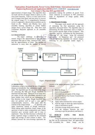 Vipul pathak, Deepali Kaushik, Pawan Verma, Rohit Pathak / International Journal of
Engineering Research and Applications (IJERA) ISSN: 2248-9622 www.ijera.com
Vol. 3, Issue 3, May-Jun 2013, pp.1264-1270
1267 | P a g e
approximation of latent image. This algorithm does
not work well for all images which is sparse or a bit
away from Gaussian. Yuan et. al. have used of two
sets of images (one blurry and one noisy) to recover
the original image [7]. A comprehensive literature
review to approach a deconvolution problem can be
found in [8]. Miskin and Mackay have used
ensemble learning algorithm to extract hidden
images from a given image [9]. They have used
Variational Bayesian approach to do ensemble
learning.
2.1 CHALLENGES
The major challenge in deblurring a
natural image is the determination of the unknown
parameters like type of blur, extend of blur (PSF)
and the approximation of noise. The number of
unknowns is more than the number of known
parameters making the problem ill posed. Even
minor reduction in accuracies in PSF estimation
leads to degradation of image quality while
deblurring.
3. PROPOSED WORK
This paper work started with the approach
of estimating the blur parameters using the
algorithms discussed below. The algorithm aims at
determining the Blur parameters such as length of
blur in pixels and the angle of blur in degrees. This
algorithm used for estimating the blur parameters,
deblurring of the image using the estimated
parameters, its limitations and the proposed
Efficient Deblurring Algorithm for natural images.
following is our proposed model figure 3.
Figure:- Proposed model
3.1 DESIGNING
Lokhande et. al have introduced the use of frequency
domain to estimate the blur parameters length and
angle. The algorithm uses the spectrum of the image
for analyzing the blur and Hough transform to
determine the blur angle. Spectrum of an image does
not reduce all the noise parameters introduced and
hence display lines which are not representing the
blur direction in the image. Hough transform also
does not perform well in such a case and is
computationally intensive. This paper uses the
cestrum of the image instead of spectrum and
radon transforms instead of Hough transforms.
While taking radon transform, binary image of the
spectrum is used to make computations easy. Radon
transform gave accurate results and is easy to
implement. Once the blur direction is obtained, the
binary cepstrum image is rotated by the estimated
angle and average of each column is taken. The
distance between the zero-crossings represents the
inverse of the length parameter. The algorithm is as
follows:-
 Read the image
 Convert to grayscale
 Calculate Log and square of the image.
 Calculate Inverse Fast Fourier Transform to
get the cepstrum.
 Convert to binary
 Apply radon transform for various angles.
 Find the angle at which the radon transform
value is maximum to get θ.
 Calculate average along each column.
 Find the distance between the zero
crossings to get the periodicity and hence L.
3.2 DEBLUR USING THE BLUR
PARAMETERS
Using the parameters, blur length and angle,
the PSF can be constructed. Once the approximate
PSF is available, the latent image can be
 