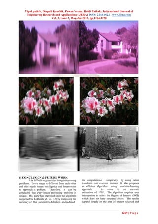 Vipul pathak, Deepali Kaushik, Pawan Verma, Rohit Pathak / International Journal of
Engineering Research and Applications (IJERA) ISSN: 2248-9622 www.ijera.com
Vol. 3, Issue 3, May-Jun 2013, pp.1264-1270
1269 | P a g e
5. CONCLUSION & FUTURE WORK
It is difficult to generalize image-processing
problems. Every image is different from each other
and thus needs human intelligence and intervention
to approach a problem. Therefore, it can be
concluded that every image-processing problem is
unique. This paper has improved upon the algorithm
suggested by Lokhande et. al. [2] by increasing the
accuracy of blur parameters detection and reduced
the computational complexity by using radon
transform and cestrum domain. It also proposes
an efficient algorithm using machine-learning
approach to come to an accurate
estimation of PSF. The algorithm requires user
intervention to select the Region of Interest (ROI)
which does not have saturated pixels. The results
depend largely on the area of interest selected and
 