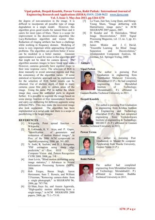 Vipul pathak, Deepali Kaushik, Pawan Verma, Rohit Pathak / International Journal of
Engineering Research and Applications (IJERA) ISSN: 2248-9622 www.ijera.com
Vol. 3, Issue 3, May-Jun 2013, pp.1264-1270
1270 | P a g e
the degree of non-saturation in the image. It is
difficult to incorporate all possible type of image
degradation in a single model. However, this
algorithm gives good results for natural blurs and it
caters for most types of blurs. There is a scope for
improvement in the deconvolution algorithm like
Lucy-Richardson algorithm and wiener filter.
Reduction of ringing artifacts has been a challenge
while working in frequency domain. Modeling of
noise is very important while approaching ill-posed
problems. The algorithm can perform better if noise
can be modeled in a better manner. Gaussian
approximation is used for noise in this algorithm and
that might not be ideal for camera noises. The
algorithm assumes images to have linear tone scale.
However, cameras generally have sigmoid shape to
their tone response curve. The selection of ROI is
done manually to avoid saturated regions and thus
the consistency of the algorithm varies. If some
statistical or heuristic approach can be implemented
for the selection of ROI, better results can be
obtained. Use of shallow depth of field in many
cameras cause blur only to certain areas of the
image. Using the same PSF to deblur the whole
image may cause the unblurred parts to degrade
further. It is possible to segment the image based on
some energy function or blur measurement function
and carry out deblurring for different segments using
different PSFs. This may make the recovered image
also look segmented. The algorithm has been
implemented as a serial code and there is a scope of
parallelizing it for larger images.
REFERENCES
[1] Wikipedia, Point spread function ---
Wikipedia
[2] R. Lokhande, K. V. Arya, and P. Gupta,
"Identification of parameters and
restoration of motion blurred images," in
Proc. of the 2006 ACM symposium on
Applied computing, 2006, pp. 301-305.
[3] N. Joshi, R. Szeliski, and D. J. Kriegman,
"PSF estimation using sharp edge
prediction," in Proc. IEEE Conf.
Computer Vision and Pattern Recognition
CVPR 2008, 2008, pp. 1-8.
[4] Anat Levin, "Blind motion deblurring using
image statistics," i Advances in Neural
Information Processing Systems (NIPS),
2006.
[5] Rob Fergus, Barun Singh, Aaron
Hertzmann, Sam T. Roweis, and William
T.Freeman, "Removing camera shake from
a single photograph," in SIGGRAPH '06,
2006, pp. 787-794.
[6] Qi Shan, Jiaya Jia, and Aseem Agarwala,
"High-quality motion deblurring from a
single image," in ACM SIGGRAPH 2008
papers, 2008, pp. 73:1--73:10.
[7] Lu Yuan, Jian Sun, Long Quan, and Heung-
Yeung Shum, "Image deblurring with
blurred/noisy image pairs," in ACM
SIGGRAPH 2007 papers, 2007.
[8] D. Kundur and D. Hatzinakos, "Blind
Image Deconvolution," IEEE Signal
Processing Magazine, vol. 13, no. 3, pp. 43-
64, 1996.
[9] James Miskin and J. C. David,
"Ensemble Learning for Blind Image
Separation and Deconvolution,"
inIndependent Component Analysis, M.
Girolani, Ed.: Springer-Verlag, 2000.
Authors
Vipul Pathak
The author is pursuing Post
Graduation in engineering from
Teerthanker Mahaveer University,
Moradabad (U.P.). He had completed
engineering from Moradabad
Institute of Technology;
Moradabad(U. P.) affiliated to
Gautam Buddha Technical University in 2011.
Deepali Kaushik
The author is pursuing Post Graduation
in engineering from Krishna Institute
of Engineering and Technology
Ghaziabad (U.P.). She had completed
engineering from Venkateshwara
Institute of engineering & Technology;
MEERUT (U.P.) affiliated to Gautam
Buddha Technical University in 2011.
Pawan Verma
The author is pursuing Post
Graduation in Master In computer
Application from Sharda University,
Greater Noida (U.P.).
Rohit Pathak
The author had completed
engineering from Moradabad Institute
of Technology; Moradabad(U. P.)
affiliated to Gautam Buddha
Technical University in 2011.
 