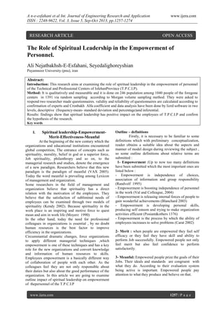 A n-e-esfahani et al Int. Journal of Engineering Research and Application
ISSN : 2248-9622, Vol. 3, Issue 5, Sep-Oct 2013, pp.1257-1274

RESEARCH ARTICLE

www.ijera.com

OPEN ACCESS

The Role of Spiritual Leadership in the Empowerment of
Personnel.
Ali Nejatbakhsh-E-Esfahani, Seyedalighoreyshian
Payamnoor University (pnu), iran

Abstract:
Introduction: This research aims at examining the role of spiritual leadership in the empowerment of personnel
of the Technical and Professional Centers of IsfehanProvince (T.P.C.I.P).
Method: It is qualitatively and measurable and it is done on 246 population among 1040 people of the foregone
centers in 1391 via random sampling according to Morgan volume sampling method. They were asked to
respond two researcher made questionnaires. validity and reliability of questionnaires are calculated according to
confirmation of experts and Cronbakh Alfa coefficient and data analysis have been done by lizrd software in two
levels, descriptive (frequency-mean- standard deviation and percentage)and inferential.
Results: findings show that spiritual leadership has positive impact on the employees of T.P.C.I.P and confirm
the hypothesis of the research.
Key words

I.

Spiritual leadership-EmpowermentMerit-Effectiveness-Meanful

At the beginning of the new century which the
organizations and educational institutions encountered
global competition, The entrance of concepts such as
spirituality, morality, belief in god or a superior force,
Job spirituality, philanthropy and so on, to the
managerial research and studies, denote the emergence
of a new paradigm. Researchers believe that this new
paradigm is the paradigm of meanful (VAX 2005).
Today the word meanful is prevailing among Lexicon
of management and organization.
Some researchers in the field of management and
organization believe that spirituality has a direct
relation with the motivation of the employees. They
believe that the satisfaction of subliminal needs of
employees can be examined through two models of
spirituality (Kendy 2002). Because spirituality in the
work place is an inspiring and motive force to quest
mean and aim in work life (Moyerz 1990)
In the other hand, today the need for professional
colleagues in organizations is essential , by no doubt
human resources is the best factor to improve
efficiency in the organizations.
Circumstantial dramatic changes, force organizations
to apply different managerial techniques ,which
empowerment is one of these techniques and has a key
role for the new organizations and convert knowledge
and information of human resources to skills.
Employees empowerment is a basically different way
of collaboration of people with each other. As the
colleagues feel they are not only responsible about
their duties but also about the good performance of the
organization. In this article we are going to examine
outline impact of spiritual leadership on empowerment
of thepersonnel of the T.P.C.I.P
www.ijera.com

Outline – definitions
Firstly, it is necessary to be familiar to some
definitions which with preliminary conceptualization,
reader obtains a suitable idea about the aspects and
manner of model design during reviewing the subject ,
so some outline definitions about relative terms are
submitted :
1- Empowerment :Up to now too many definitions
have been submitted which the most important ones are
listed below :
- Empowerment is independence of choices,
association of information and group responsibility
(Randvolf 1995)
- Empowerment is boosting independence of personnel
in the work (Val and Colleague, 2004)
- Empowerment is releasing internal forces of people to
gain wonderful achievements (Blanchard 2003)
- Empowerment is developing personal skills,
producing self esteem and trying to make organization
activities efficient (Posiant&others 1376)
- Empowerment is the process by which the ability of
employees increases to solve problems (Carat 2002)
2- Merit : when people are empowered they feel self
efficacy or they feel they have skill and ability to
perform Job successfully. Empowered people not only
feel merit but also feel confidence to perform
satisfactorily.
3- Meanful: Empowered people prize the goals of their
Jobs. Their ideals and standards are congruent with
what they do. According to their evaluation system
being active is important. Empowered people pay
attention to what they produce and believe on that.

1257 | P a g e

 