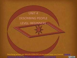 UNIT 4
              DESCRIBING PEOPLE
               LEVEL: BEGINNERS




Describing people por MAURA ROBLEDO se encuentra bajo una Licencia Creative
Commons Atribución-NoComercial-SinDerivadas 3.0 Unported.
 