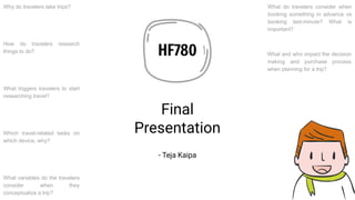 HF780
Final
Presentation
- Teja Kaipa
Why do travelers take trips?
What triggers travelers to start
researching travel?
How do travelers research
things to do?
Which travel-related tasks on
which device, why?
What variables do the travelers
consider when they
conceptualize a trip?
What and who impact the decision
making and purchase process
when planning for a trip?
What do travelers consider when
booking something in advance vs
booking last-minute? What is
important?
 