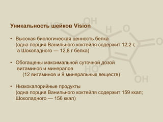 Уникальность шейков Vision
• Высокая биологическая ценность белка
(одна порция Ванильного коктейля содержит 12,2 г,
а Шоколадного — 12,8 г белка)
• Обогащены максимальной суточной дозой
витаминов и минералов
(12 витаминов и 9 минеральных веществ)
• Низкокалорийные продукты
(одна порция Ванильного коктейля содержит 159 ккал;
Шоколадного — 156 ккал)
 