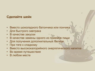 Сделайте шейк
• Вместо шоколадного батончика или пончика
• Для быстрого завтрака
• В качестве закуски
• В качестве замены одного из приемов пищи
• Для получения дополнительных белков
• При тяге к сладкому
• Вместо высококалорийного энергетического напитка
• Во время путешествия
• В любом месте
 