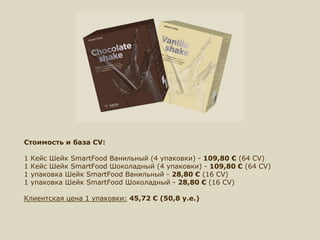 Стоимость и база CV:
1 Кейс Шейк SmartFood Ванильный (4 упаковки) - 109,80 € (64 CV)
1 Кейс Шейк SmartFood Шоколадный (4 упаковки) - 109,80 € (64 CV)
1 упаковка Шейк SmartFood Ванильный - 28,80 € (16 CV)
1 упаковка Шейк SmartFood Шоколадный - 28,80 € (16 CV)
Клиентская цена 1 упаковки: 45,72 € (50,8 у.е.)
 
