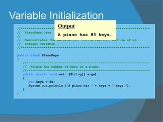 Variable Initialization
//********************************************************************
// PianoKeys.java Author: Lewis/Loftus
//
// Demonstrates the declaration, initialization, and use of an
// integer variable.
//********************************************************************
public class PianoKeys
{
//-----------------------------------------------------------------
// Prints the number of keys on a piano.
//-----------------------------------------------------------------
public static void main (String[] args)
{
int keys = 88;
System.out.println ("A piano has " + keys + " keys.");
}
}
Output
A piano has 88 keys.
 