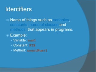  Name of things such as variables,
constants, name of classes and
methods, that appears in programs.
 Example:
 Variable: num1
 Constant: PIE
 Method: countNum()
Identifiers
 
