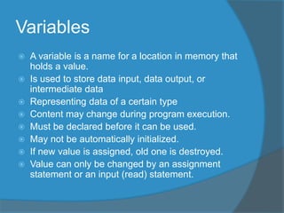 Variables
 A variable is a name for a location in memory that
holds a value.
 Is used to store data input, data output, or
intermediate data
 Representing data of a certain type
 Content may change during program execution.
 Must be declared before it can be used.
 May not be automatically initialized.
 If new value is assigned, old one is destroyed.
 Value can only be changed by an assignment
statement or an input (read) statement.
 