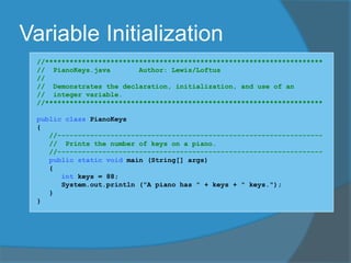 Variable Initialization
//********************************************************************
// PianoKeys.java Author: Lewis/Loftus
//
// Demonstrates the declaration, initialization, and use of an
// integer variable.
//********************************************************************
public class PianoKeys
{
//-----------------------------------------------------------------
// Prints the number of keys on a piano.
//-----------------------------------------------------------------
public static void main (String[] args)
{
int keys = 88;
System.out.println ("A piano has " + keys + " keys.");
}
}
 