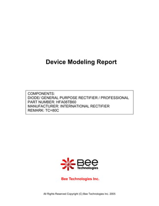 Device Modeling Report



COMPONENTS:
DIODE/ GENERAL PURPOSE RECTIFIER / PROFESSIONAL
PART NUMBER: HFA08TB60
MANUFACTURER: INTERNATIONAL RECTIFIER
REMARK: TC=80C




                     Bee Technologies Inc.



       All Rights Reserved Copyright (C) Bee Technologies Inc. 2005
 