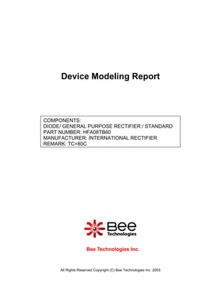 Device Modeling Report



COMPONENTS:
DIODE/ GENERAL PURPOSE RECTIFIER / STANDARD
PART NUMBER: HFA08TB60
MANUFACTURER: INTERNATIONAL RECTIFIER
REMARK: TC=80C




                    Bee Technologies Inc.



     All Rights Reserved Copyright (C) Bee Technologies Inc. 2005
 