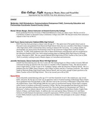 Arts College Night Majoring in Theater, Dance and Visual Arts
                           Sponsored by the HCPSS Fine Arts Advisory Council

DANCE

Moderator, Kelli Shimabukuro, Communications Chairperson FAAC, Community Education and
Partnerships Coordinator Howard County Library


Renee’ Brozic Barger, Dance Instructor at Howard Community College
       Renee graduated from the University of Maryland Baltimore County as a dance major. She has served as
       Coordinator of Dance at Howard County Community College since 2008. She had previously been selected as
       Adjunct of the Year at HCCC.


Holli Tucci, Dance Instructor Oakland Mills High School
        Holli Tucci has been growing as a dancer since the age of 3. She spent most of her grade school years in
        Howard County and graduated from Hammond High School where she was a member of the Dance Company.
         After high school, Holli continued her dance training at Jacksonville University. As a college student, her
        choreography was showcased at the Kennedy Center for the American College Dance Festival National
        Showcase. In 2002, Holli graduated with a BA in Dance Performance and Education and was recognized as
        the Education Student of the Year. Holli started teaching dance at Oakland Mills High School in Howard
        County, Maryland in 2002. She was named Oakland Mills High School PTSA Teacher of the Year in 2008.
         Holli is currently working toward a Masters degree in Curriculum and Instruction.

Jennifer Hennessie, Dance Instructor River Hill High School
       Jennifer has been dancing since she was 3 years old. Her training began at a Dance studio in Laurel, MD and
       continued traveling up and down the east coast as a member of the Competition Team. She danced all four
       years in high school; 3 of the 4 years as Sr. Company Captain, under the direction of Patricia Spruill. She is a
       graduate from the UMBC Dance Program, with a Major in Dance and has a Teaching Certificate. She student
       taught at Marriotts Ridge High School under Patricia Spruill, and was lucky enough to land a position as the
       Dance Teacher at River Hill High School. This is her second year at River Hill.

Nysia White
       Nysia reluctantly started dancing at the age of 11 and then found she loved it. She studied jazz, tap, lyrical,
       ballet, and point. By the age of 16 she was an apprentice and at 19 started teaching at Backstage Dance Studio.
       Nysia graduated from Howard High in 1996. She then went to the University of Maryland College Park where
       she studied dance. From 1998 through 2000 she was a part of a professional touring African dance company
       called Aurora in residence at Howard Community College. She has choreographed and danced up and down
       the east coast including working with local artist Fain. Nysia also danced in a documentary call "Only in
       Baltimore" a fashion industry special. Nysia currently teaches at Phoenix Rising Dance Studio, Coppin State
       School of Dance, and Studio Inspire. In addition she owns and operate Dance Solutions LLC and Dance
       Solutions Youth Outreach Incorporated a nonprofit organization. DSYO currently is working with Howard
       County Public Schools to provide enrichment activities to children who participate in the county's Bridges
       Program.
 