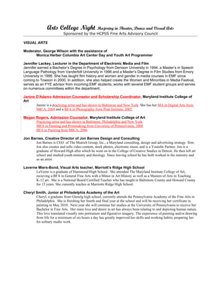 Arts College Night Majoring in Theater, Dance and Visual Arts
                           Sponsored by the HCPSS Fine Arts Advisory Council

VISUAL ARTS

Moderator, George Wilson with the assistance of
      Monica Herber Columbia Art Center Day and Youth Art Programmer

Jennifer Lackey, Lecturer in the Department of Electronic Media and Film
Jennifer earned a Bachelor’s Degree in Psychology from Denison University in 1994, a Master’s in Speech
Language Pathology from Vanderbilt University in 1996 and a Master’s Degree in Film Studies from Emory
University in 1998. She has taught film history and women and gender in media courses in EMF since
coming to Towson in 2000. In addition, she also helped create the Women and Minorities in Media Festival,
serves as an FYE advisor from incoming EMF students, works with several EMF student groups and serves
on numerous committees within the department.

Janine D'Adamo Admission Counselor and Scholarship Coordinator, Maryland Institute College of
Art
       Janine is a practicing artist and has shown in Baltimore and New York. She has her MA in Digital Arts from
       MICA, 2004 and a BFA in Photography from Pratt Institute, 2002.

Megan Rogers, Admission Counselor, Maryland Institute College of Art
      Practicing artist and has shown in Baltimore, Philadelphia and New York
      MFA in Painting and Printmaking from University of Pennsylvania, 2008
      BFA in Painting from MICA, 2006

Jon Barnes, Creative Director of Jon Barnes Design and Consulting
       Jon Barnes is CEO of The Munich Group, Inc., a Maryland consulting, design and advertising strategy firm.
       Jon also creates and sells video content, stock photos, electronic music and is a Youtube Partner. Jon is a
       graduate of Howard High after which he went on to the College of Creative Studies in Detroit. He then left art
       school and studied youth ministry and theology. Since leaving school he has both worked in the ministry and
       as an artist.

Laverne Miers-Bond, Visual Arts teacher, Marriott’s Ridge High School
       LaVerne is a graduate of Hammond High School. She attended The Maryland Institute College of Art,
       recieving a BFA in General Fine Arts with a Minor in Art HIstory as well as a Masters of Arts in Teaching
       K-12 art. She is a National Board Certified Teacher who has taught in Baltimore County and Howard County
       for 15 years. She currently teaches at Marriotts Ridge High School.

Cheryl Smith, Junior at Philadelphia Academy of the Art
       Cheryl, a graduate from Glenelg high school, currently attends the Pennsylvania Academy of the Fine Arts in
       Philadelphia. She is finishing her fourth and final year at the school and will be receiving her certificate in
       painting in May 2010. Next year she will continue her studies at the University of Pennsylvania to receive her
       Bachelor in Fine Arts. Her main love and desire in art has always been relating to and depicting human nature.
       This love translated visually into portraiture and figurative imagery. The experience of painting and/or drawing
       from life for a minimum of six hours a day has greatly improved her skills and working habits; preparing her
       for solitary studio work.
 