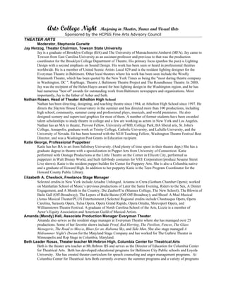 Arts College Night                Majoring in Theater, Dance and Visual Arts
                          Sponsored by the HCPSS Fine Arts Advisory Council
THEATER ARTS
       Moderator, Stephanie Gurwitz
Jay Herzog, Theater Chairman, Towson State University
       Jay is a graduate of Brooklyn College (BA) and The University of Massachusetts/Amherst (MFA). Jay came to
       Towson from East Carolina University as an assistant professor and previous to that was the production
       coordinator for the Brooklyn College Department of Theatre. His primary focus (pardon the pun) is Lighting
       Design with a second emphasis on Sound Design. His work has been seen or heard in professional theatres
       worldwide. He is a member of United Scenic Artists Local 829 and is the resident lighting designer for the
       Everyman Theatre in Baltimore. Other local theatres where his work has been seen include the Woolly
       Mammoth Theatre, which has been quoted by the New York Times as being the "most daring theatre company
       in Washington, DC ", RepStage, Theatre J, Baltimore Theatre Project and The Roundhouse Theatre. In 2000,
       Jay was the recipient of the Helen Hayes award for best lighting design in the Washington region, and he has
       had numerous "best of" awards for outstanding work from Baltimore newspapers and organizations. Most
       importantly, Jay is the father of Asher and Seth.
Nathan Rosen, Head of Theater Atholton High School
       Nathan has been directing, designing, and teaching theatre since 1984, at Atholton High School since 1997. He
       directs the Slayton House Conservatory in the summer and has directed more than 100 productions, including
       high school, community, summer camp and professional plays, musicals, and world premieres. He also
       designed scenery and supervised graphics for most of them. A number of former students have been awarded
       talent scholarships to study theatre in college and a few are working as actors in New York and Los Angeles.
       Nathan has an MA in theatre, Provost Fellow, University of MD, College Park; BA liberal arts, St. John's
       College, Annapolis; graduate work at Trinity College, Catholic University, and LaSalle University, and the
       University of Nevada. He has been honored with the NEH Teaching Fellow, Washington Theatre Festival Best
       Director, and was a Washington Post Grants in Education recipient.
Katie George, Professional Puppeteer
       Katie has her BA in art from Salisbury University. (And plenty of time spent in their theatre dept.) She has a
       graduate degree in theatre with a specialization in Puppet Arts from University of Connecticut. Katie
       performed with Onstage Productions at the Little Theatre on the Corner in Ellicott City, performed as
       puppeteer in Walt Disney World, and built full-body costumes for VEE Corporation (produce Sesame Street
       Live shows). Katie is the resident puppet builder for Center for Puppetry Arts. She is also a Columbia native
       and a graduate of Howard High. In addition to her puppetry Katie is the Teen Program Coordinator for the
       Howard County Public Library.
Elizabeth A. Cheslock, Freelance Stage Manager
       Selected credits in New York include Ariadne Unhinged, Arianna in Creta (Gotham Chamber Opera); worked
       on Manhattan School of Music’s previous productions of Later the Same Evening, Riders to the Sea, A Dinner
       Engagement, and A Month in the Country; Die Zauberfl’te (Mannes College, The New School); The Blowin of
       Baile Gall (Off-Broadway); The Lepers of Baile Baiste (Off-Off-Broadway); and Shout! A Mod Musical
       (Amas Musical Theater/PLUS Entertainment.) Selected Regional credits include Chautauqua Opera, Opera
       Carolina, Sarasota Opera, Tulsa Opera, Opera Grand Rapids, Opera Omaha, Shreveport Opera, and
       Williamstown Theatre Festival. A graduate of North Carolina School of the Arts, Lizzie is a member of
       Actor’s Equity Association and American Guild of Musical Artists.
Amanda (Mandy) Hall, Associate Production Manager Everyman Theater
       Amanda also serves as the resident stage manager at Everyman Theatre where she has managed over 25
       productions. Some of her favorite shows include Proof, Red Herring, The Pavilion, Fences, The Glass
       Menagerie, The Road to Mecca, Blues for an Alabama Sky, and Side Man. She also stage managed A
       Midsummer Night's Dream for the Maryland Stage Company and has worked for The Guthrie Theater in
       Minneapolis and Rep Stage in Columbia, Maryland.
Beth Leader Rosas, Theater teacher Mt Hebron High, Columbia Center for Theatrical Arts
       Beth is the theater arts teacher at Mt.Hebron HS and serves as the Director of Education for Columbia Center
       for Theatrical Arts. Beth has developed educational programs for Baltimore City Public schools and Loyola
       University. She has created theater curriculum for speech counseling and anger management programs. At
       Columbia Center for Theatrical Arts Beth currently oversees the summer programs and a variety of programs
 