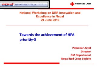 Towards the achievement of HFA prioritiy-5 Pitambar Aryal Director DM Department Nepal Red Cross Society National Workshop on DRR Innovation and Excellence in Nepal 29 June 2010 