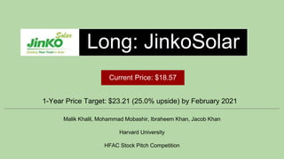 Long: JinkoSolar
1-Year Price Target: $23.21 (25.0% upside) by February 2021
Malik Khalil, Mohammad Mobashir, Ibraheem Khan, Jacob Khan
Harvard University
HFAC Stock Pitch Competition
Current Price: $18.57
 