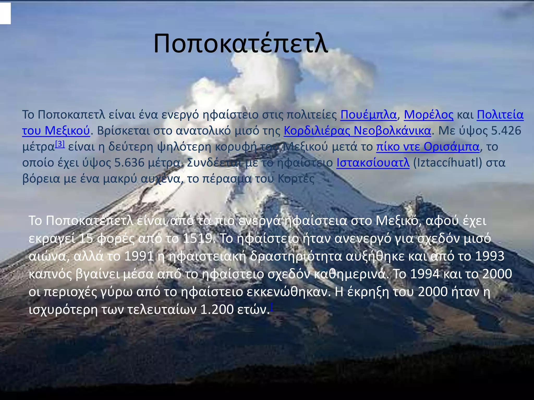 Ποποκατέπετλ
Το Ποποκατέπετλ είναι από τα πιο ενεργά ηφαίστεια στο Μεξικό, αφού έχει
εκραγεί 15 φορές από το 1519. Το ηφαίστειο ήταν ανενεργό για σχεδόν μισό
αιώνα, αλλά το 1991 η ηφαιστειακή δραστηριότητα αυξήθηκε και από το 1993
καπνός βγαίνει μέσα από το ηφαίστειο σχεδόν καθημερινά. Το 1994 και το 2000
οι περιοχές γύρω από το ηφαίστειο εκκενώθηκαν. Η έκρηξη του 2000 ήταν η
ισχυρότερη των τελευταίων 1.200 ετών.[
Το Ποποκαπετλ είναι ένα ενεργό ηφαίστειο στις πολιτείες Πουέμπλα, Μορέλος και Πολιτεία
του Μεξικού. Βρίσκεται στο ανατολικό μισό της Κορδιλιέρας Νεοβολκάνικα. Με ύψος 5.426
μέτρα[3] είναι η δεύτερη ψηλότερη κορυφή του Μεξικού μετά το πίκο ντε Ορισάμπα, το
οποίο έχει ύψος 5.636 μέτρα. Συνδέεται με το ηφαίστειο Ιστακσίουατλ (Iztaccíhuatl) στα
βόρεια με ένα μακρύ αυχένα, το πέρασμα του Κορτές
 