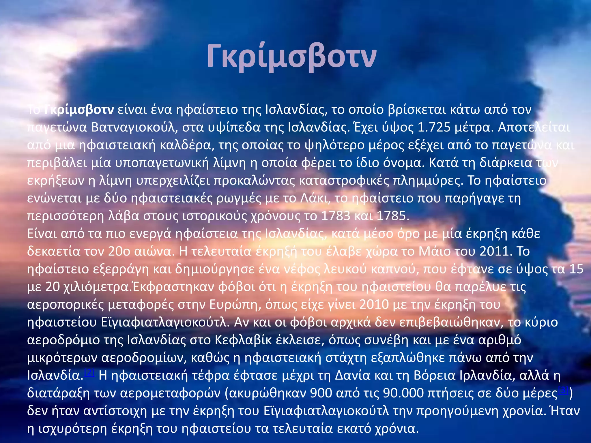 Γκρίμσβοτν
Το Γκρίμσβοτν είναι ένα ηφαίστειο της Ισλανδίας, το οποίο βρίσκεται κάτω από τον
παγετώνα Βατναγιοκούλ, στα υψίπεδα της Ισλανδίας. Έχει ύψος 1.725 μέτρα. Αποτελείται
από μια ηφαιστειακή καλδέρα, της οποίας το ψηλότερο μέρος εξέχει από το παγετώνα και
περιβάλει μία υποπαγετωνική λίμνη η οποία φέρει το ίδιο όνομα. Κατά τη διάρκεια των
εκρήξεων η λίμνη υπερχειλίζει προκαλώντας καταστροφικές πλημμύρες. Το ηφαίστειο
ενώνεται με δύο ηφαιστειακές ρωγμές με το Λάκι, το ηφαίστειο που παρήγαγε τη
περισσότερη λάβα στους ιστορικούς χρόνους το 1783 και 1785.
Είναι από τα πιο ενεργά ηφαίστεια της Ισλανδίας, κατά μέσο όρο με μία έκρηξη κάθε
δεκαετία τον 20ο αιώνα. Η τελευταία έκρηξή του έλαβε χώρα το Μάιο του 2011. Το
ηφαίστειο εξερράγη και δημιούργησε ένα νέφος λευκού καπνού, που έφτανε σε ύψος τα 15
με 20 χιλιόμετρα.Έκφραστηκαν φόβοι ότι η έκρηξη του ηφαιστείου θα παρέλυε τις
αεροπορικές μεταφορές στην Ευρώπη, όπως είχε γίνει 2010 με την έκρηξη του
ηφαιστείου Εϊγιαφιατλαγιοκούτλ. Αν και οι φόβοι αρχικά δεν επιβεβαιώθηκαν, το κύριο
αεροδρόμιο της Ισλανδίας στο Κεφλαβίκ έκλεισε, όπως συνέβη και με ένα αριθμό
μικρότερων αεροδρομίων, καθώς η ηφαιστειακή στάχτη εξαπλώθηκε πάνω από την
Ισλανδία.[2] Η ηφαιστειακή τέφρα έφτασε μέχρι τη Δανία και τη Βόρεια Ιρλανδία, αλλά η
διατάραξη των αερομεταφορών (ακυρώθηκαν 900 από τις 90.000 πτήσεις σε δύο μέρες[3])
δεν ήταν αντίστοιχη με την έκρηξη του Εϊγιαφιατλαγιοκούτλ την προηγούμενη χρονία. Ήταν
η ισχυρότερη έκρηξη του ηφαιστείου τα τελευταία εκατό χρόνια.
 