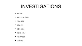 INVESTIGATIONS
• Hb : 7.8
• RBC : 3.74 million
• PCV : 26.6
• MCV : 71
• MCH : 20.9
• MCHC : 29.1
• TC : 17,000
• ESR : 40
 