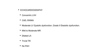 • ECHOCARDIOGRAPHY
• Concentric LVH
• CAD, RWMA
• Moderate LV Systolic dysfunction, Grade II Diastolic dysfunction.
• Mild to Moderate MR
• Dilated LA
• Trivial TR
• No PAH
 