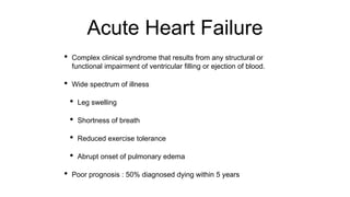 Acute Heart Failure
• Complex clinical syndrome that results from any structural or
functional impairment of ventricular filling or ejection of blood.
• Wide spectrum of illness
• Leg swelling
• Shortness of breath
• Reduced exercise tolerance
• Abrupt onset of pulmonary edema
• Poor prognosis : 50% diagnosed dying within 5 years
 
