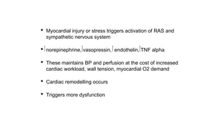• Myocardial injury or stress triggers activation of RAS and
sympathetic nervous system
• norepinephrine, vasopressin, endothelin, TNF alpha
• These maintains BP and perfusion at the cost of increased
cardiac workload, wall tension, myocardial O2 demand
• Cardiac remodelling occurs
• Triggers more dysfunction
 