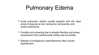 Pulmonary Edema
• Acute pulmonary edema usually presents with the rapid
onset of dyspnea at rest, tachypnea, tachycardia, and
severe hypoxemia.
• Crackles and wheezing due to alveolar flooding and airway
compression from peribronchial cuffing may be audible.
• Release of endogenous catecholamines often causes
hypertension.
 