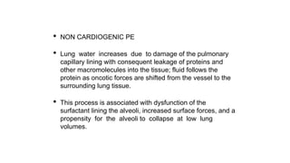 • NON CARDIOGENIC PE
• Lung water increases due to damage of the pulmonary
capillary lining with consequent leakage of proteins and
other macromolecules into the tissue; fluid follows the
protein as oncotic forces are shifted from the vessel to the
surrounding lung tissue.
• This process is associated with dysfunction of the
surfactant lining the alveoli, increased surface forces, and a
propensity for the alveoli to collapse at low lung
volumes.
 